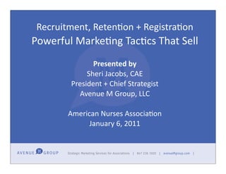 Recruitment,	
  Reten,on	
  +	
  Registra,on	
  
Powerful	
  Marke-ng	
  Tac-cs	
  That	
  Sell
                  Presented	
  by
                Sheri	
  Jacobs,	
  CAE
           President	
  +	
  Chief	
  Strategist
             Avenue	
  M	
  Group,	
  LLC

          American	
  Nurses	
  Associa-on
                January	
  6,	
  2011
 