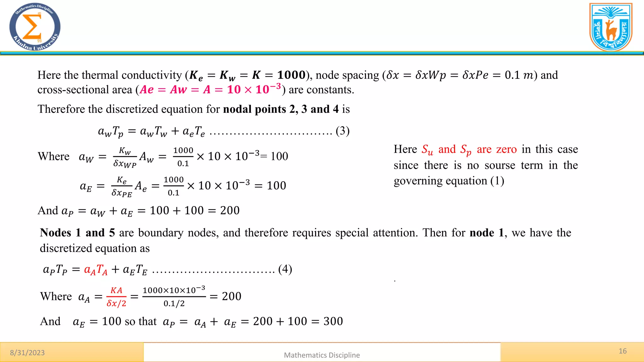 16
8/31/2023 Mathematics Discipline
.
Here the thermal conductivity (𝑲𝒆 = 𝑲𝒘 = 𝑲 = 𝟏𝟎𝟎𝟎), node spacing (𝛿𝑥 = 𝛿𝑥𝑊𝑝 = 𝛿𝑥𝑃𝑒 = 0.1 𝑚) and
cross-sectional area (𝑨𝒆 = 𝑨𝒘 = 𝑨 = 𝟏𝟎 × 𝟏𝟎−𝟑) are constants.
Therefore the discretized equation for nodal points 2, 3 and 4 is
𝑎𝑤𝑇𝑝 = 𝑎𝑤𝑇𝑤 + 𝑎𝑒𝑇𝑒 …………………………. (3)
Where 𝑎𝑊 =
𝐾𝑤
𝛿𝑥𝑊𝑃
𝐴𝑤 =
1000
0.1
× 10 × 10−3= 100
𝑎𝐸 =
𝐾𝑒
𝛿𝑥𝑃𝐸
𝐴𝑒 =
1000
0.1
× 10 × 10−3
= 100
And 𝑎𝑃 = 𝑎𝑊 + 𝑎𝐸 = 100 + 100 = 200
Here 𝑆𝑢 and 𝑆𝑝 are zero in this case
since there is no sourse term in the
governing equation (1)
Nodes 1 and 5 are boundary nodes, and therefore requires special attention. Then for node 1, we have the
discretized equation as
𝑎𝑃𝑇𝑃 = 𝑎𝐴𝑇𝐴 + 𝑎𝐸𝑇𝐸 …………………………. (4)
Where 𝑎𝐴 =
𝐾𝐴
𝛿𝑥/2
=
1000×10×10−3
0.1/2
= 200
And 𝑎𝐸 = 100 so that 𝑎𝑃 = 𝑎𝐴 + 𝑎𝐸 = 200 + 100 = 300
 