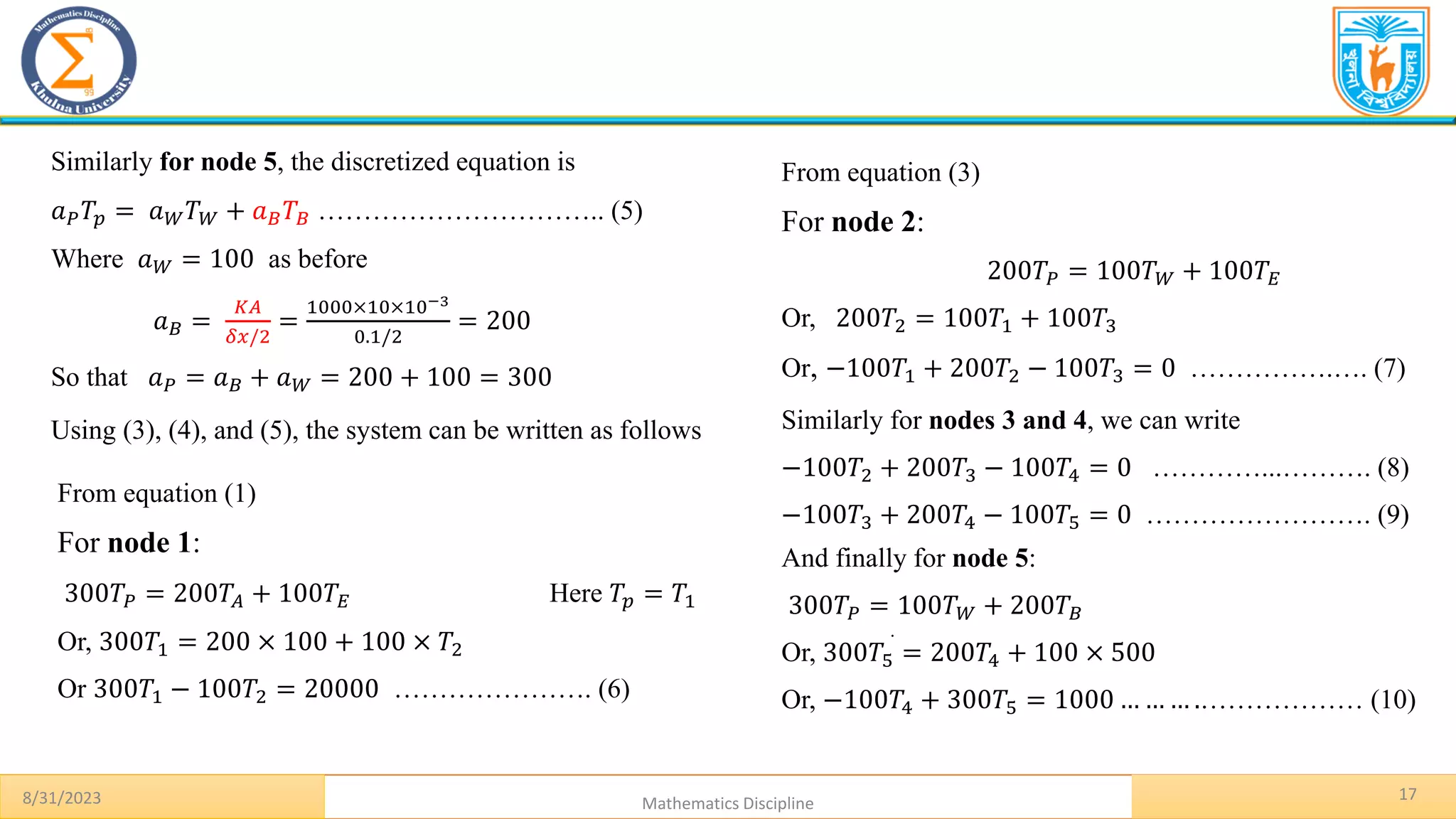 17
8/31/2023 Mathematics Discipline
.
Similarly for node 5, the discretized equation is
𝑎𝑃𝑇𝑝 = 𝑎𝑊𝑇𝑊 + 𝑎𝐵𝑇𝐵 ………………………….. (5)
Where 𝑎𝑊 = 100 as before
𝑎𝐵 =
𝐾𝐴
𝛿𝑥/2
=
1000×10×10−3
0.1/2
= 200
So that 𝑎𝑃 = 𝑎𝐵 + 𝑎𝑊 = 200 + 100 = 300
Using (3), (4), and (5), the system can be written as follows
From equation (1)
For node 1:
300𝑇𝑃 = 200𝑇𝐴 + 100𝑇𝐸 Here 𝑇𝑝 = 𝑇1
Or, 300𝑇1 = 200 × 100 + 100 × 𝑇2
Or 300𝑇1 − 100𝑇2 = 20000 …………………. (6)
From equation (3)
For node 2:
200𝑇𝑃 = 100𝑇𝑊 + 100𝑇𝐸
Or, 200𝑇2 = 100𝑇1 + 100𝑇3
Or, −100𝑇1 + 200𝑇2 − 100𝑇3 = 0 …………….…. (7)
Similarly for nodes 3 and 4, we can write
−100𝑇2 + 200𝑇3 − 100𝑇4 = 0 …………...………. (8)
−100𝑇3 + 200𝑇4 − 100𝑇5 = 0 ……………………. (9)
And finally for node 5:
300𝑇𝑃 = 100𝑇𝑊 + 200𝑇𝐵
Or, 300𝑇5 = 200𝑇4 + 100 × 500
Or, −100𝑇4 + 300𝑇5 = 1000 … … … .……………… (10)
 