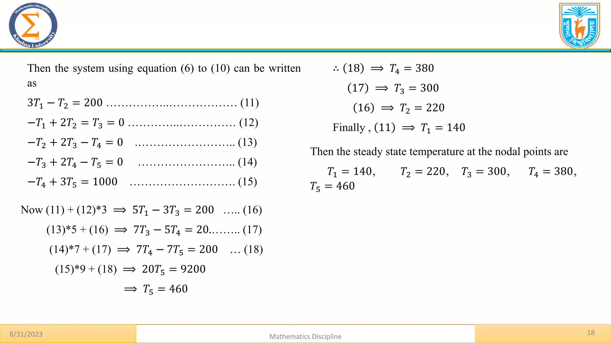 18
8/31/2023 Mathematics Discipline
Then the system using equation (6) to (10) can be written
as
3𝑇1 − 𝑇2 = 200 ……………..……………… (11)
−𝑇1 + 2𝑇2 = 𝑇3 = 0 …………..…………… (12)
−𝑇2 + 2𝑇3 − 𝑇4 = 0 .…………………….. (13)
−𝑇3 + 2𝑇4 − 𝑇5 = 0 …………………….. (14)
−𝑇4 + 3𝑇5 = 1000 ………………………. (15)
Now (11) + (12)*3 ⟹ 5𝑇1 − 3𝑇3 = 200 ….. (16)
(13)*5 + (16) ⟹ 7𝑇3 − 5𝑇4 = 20.…….. (17)
(14)*7 + (17) ⟹ 7𝑇4 − 7𝑇5 = 200 … (18)
(15)*9 + (18) ⟹ 20𝑇5 = 9200
⟹ 𝑇5 = 460
∴ 18 ⟹ 𝑇4 = 380
17 ⟹ 𝑇3 = 300
16 ⟹ 𝑇2 = 220
Finally , 11 ⟹ 𝑇1 = 140
Then the steady state temperature at the nodal points are
𝑇1 = 140, 𝑇2 = 220, 𝑇3 = 300, 𝑇4 = 380,
𝑇5 = 460
 