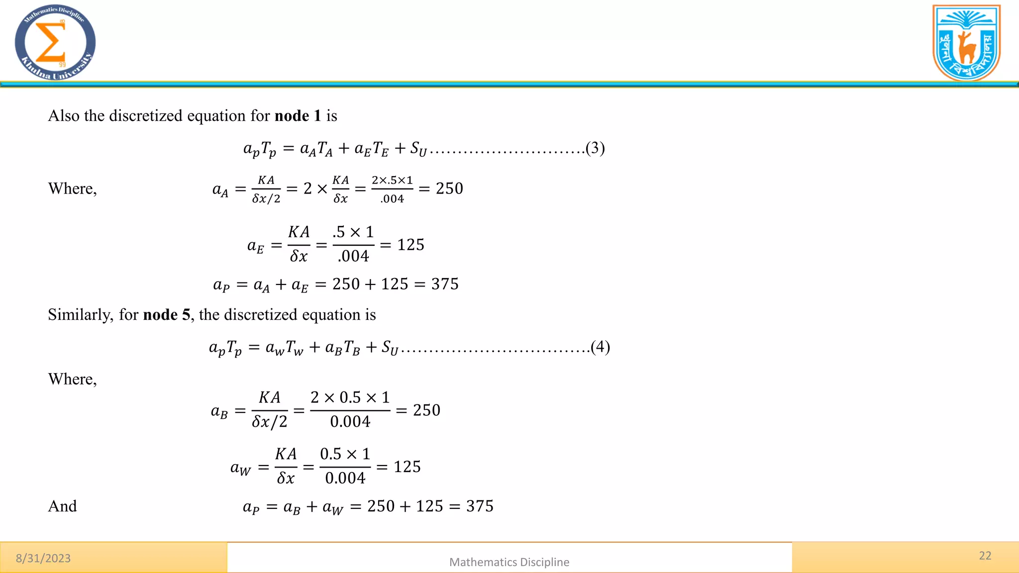 22
8/31/2023 Mathematics Discipline
Also the discretized equation for node 1 is
𝑎𝑝𝑇𝑝 = 𝑎𝐴𝑇𝐴 + 𝑎𝐸𝑇𝐸 + 𝑆𝑈……………………….(3)
Where, 𝑎𝐴 =
𝐾𝐴
Τ
𝛿𝑥 2
= 2 ×
𝐾𝐴
𝛿𝑥
=
2×.5×1
.004
= 250
𝑎𝐸 =
𝐾𝐴
𝛿𝑥
=
.5 × 1
.004
= 125
𝑎𝑃 = 𝑎𝐴 + 𝑎𝐸 = 250 + 125 = 375
Similarly, for node 5, the discretized equation is
𝑎𝑝𝑇𝑝 = 𝑎𝑤𝑇𝑤 + 𝑎𝐵𝑇𝐵 + 𝑆𝑈…………………………….(4)
Where,
𝑎𝐵 =
𝐾𝐴
𝛿𝑥/2
=
2 × 0.5 × 1
0.004
= 250
𝑎𝑊 =
𝐾𝐴
𝛿𝑥
=
0.5 × 1
0.004
= 125
And 𝑎𝑃 = 𝑎𝐵 + 𝑎𝑊 = 250 + 125 = 375
 