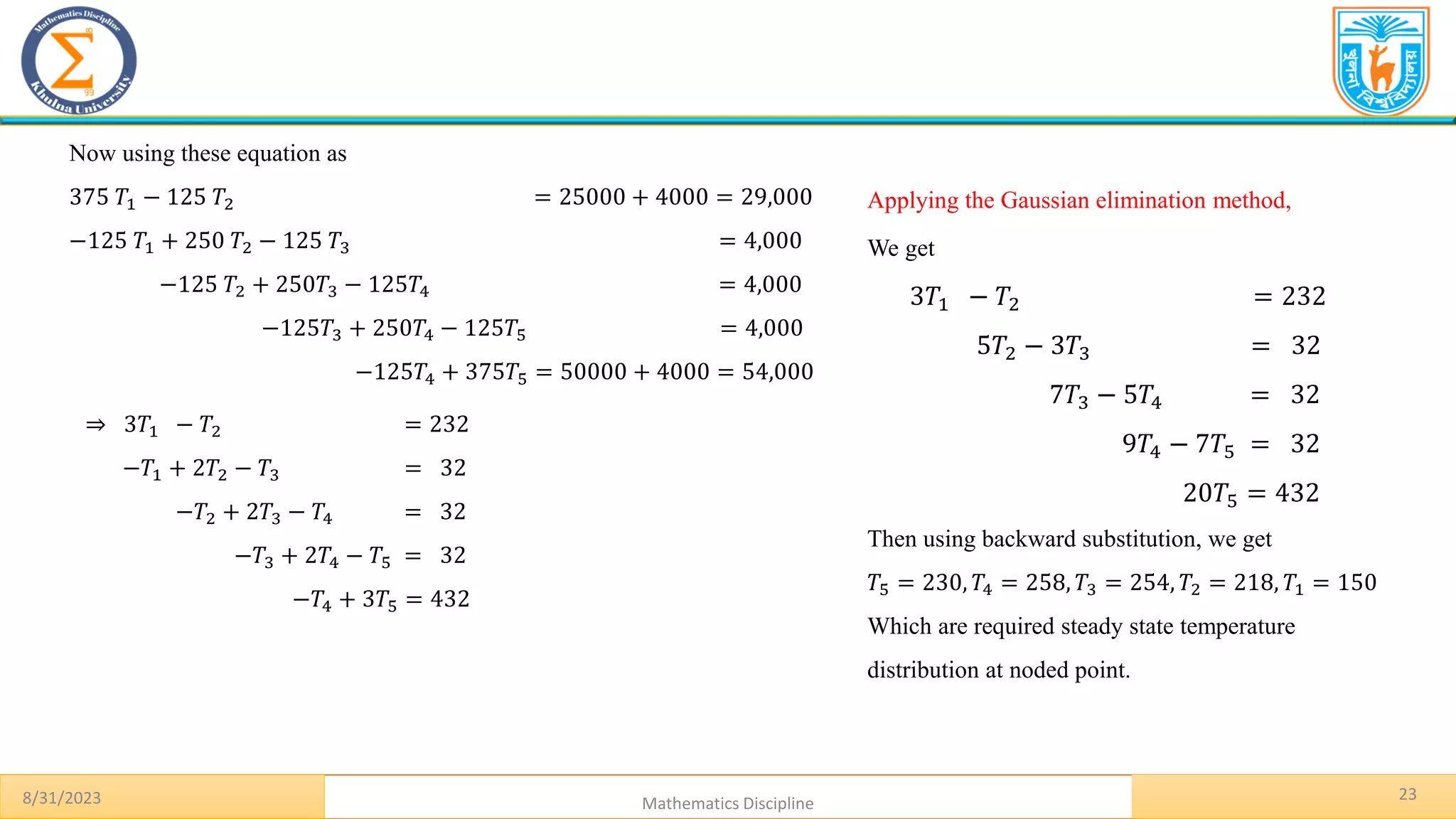 23
8/31/2023 Mathematics Discipline
Now using these equation as
375 𝑇1 − 125 𝑇2 = 25000 + 4000 = 29,000
−125 𝑇1 + 250 𝑇2 − 125 𝑇3 = 4,000
−125 𝑇2 + 250𝑇3 − 125𝑇4 = 4,000
−125𝑇3 + 250𝑇4 − 125𝑇5 = 4,000
−125𝑇4 + 375𝑇5 = 50000 + 4000 = 54,000
⇒ 3𝑇1 − 𝑇2 = 232
−𝑇1 + 2𝑇2 − 𝑇3 = 32
−𝑇2 + 2𝑇3 − 𝑇4 = 32
−𝑇3 + 2𝑇4 − 𝑇5 = 32
−𝑇4 + 3𝑇5 = 432
Applying the Gaussian elimination method,
We get
3𝑇1 − 𝑇2 = 232
5𝑇2 − 3𝑇3 = 32
7𝑇3 − 5𝑇4 = 32
9𝑇4 − 7𝑇5 = 32
20𝑇5 = 432
Then using backward substitution, we get
𝑇5 = 230, 𝑇4 = 258, 𝑇3 = 254, 𝑇2 = 218, 𝑇1 = 150
Which are required steady state temperature
distribution at noded point.
 