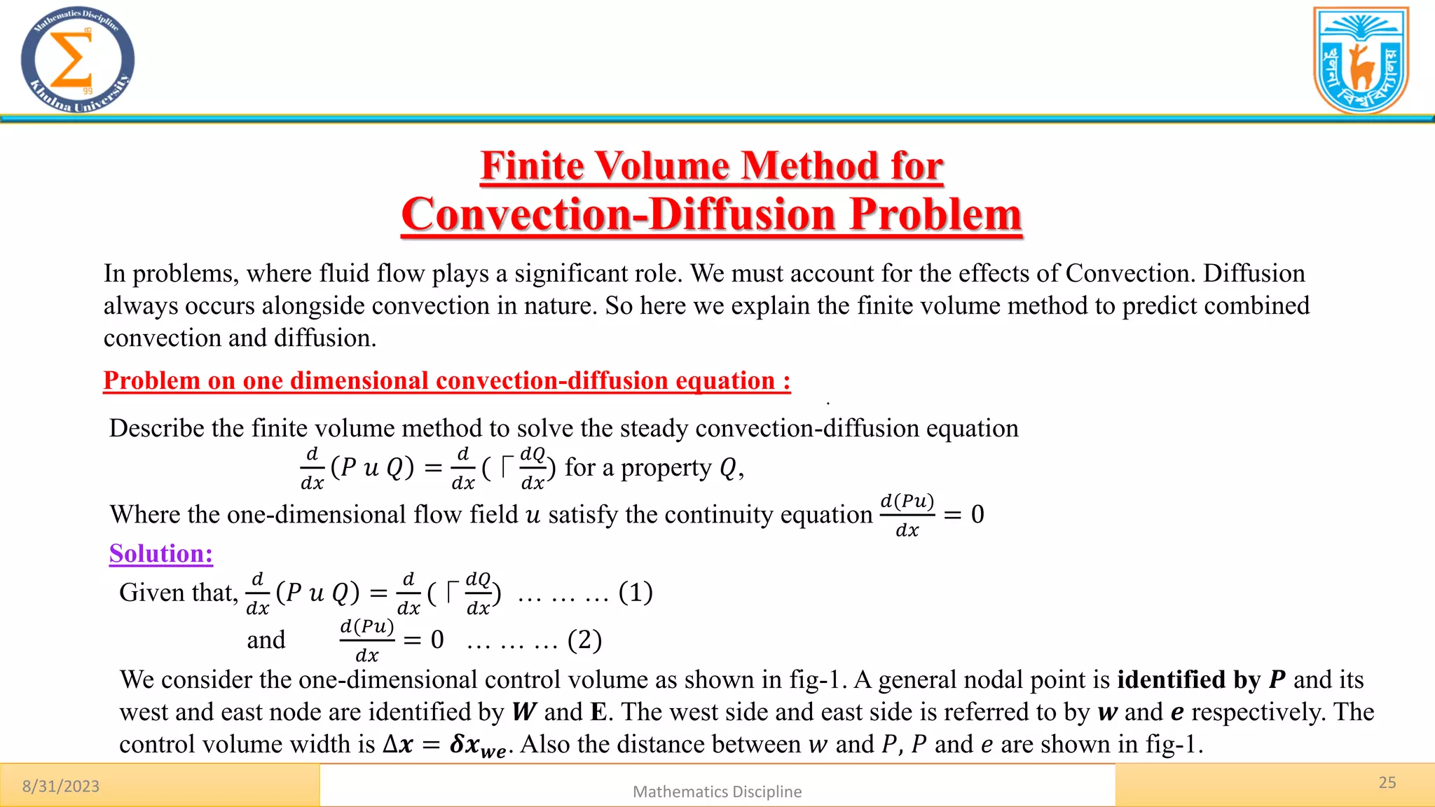 25
.
Problem on one dimensional convection-diffusion equation :
8/31/2023 Mathematics Discipline
Solution:
Finite Volume Method for
Convection-Diffusion Problem
In problems, where fluid flow plays a significant role. We must account for the effects of Convection. Diffusion
always occurs alongside convection in nature. So here we explain the finite volume method to predict combined
convection and diffusion.
Describe the finite volume method to solve the steady convection-diffusion equation
𝑑
𝑑𝑥
𝑃 𝑢 𝑄 =
𝑑
𝑑𝑥
(⎾
𝑑𝑄
𝑑𝑥
) for a property 𝑄,
Where the one-dimensional flow field 𝑢 satisfy the continuity equation
𝑑(𝑃𝑢)
𝑑𝑥
= 0
Given that,
𝑑
𝑑𝑥
𝑃 𝑢 𝑄 =
𝑑
𝑑𝑥
(⎾
𝑑𝑄
𝑑𝑥
) … … … 1
and
𝑑(𝑃𝑢)
𝑑𝑥
= 0 … … … (2)
We consider the one-dimensional control volume as shown in fig-1. A general nodal point is identified by 𝑷 and its
west and east node are identified by 𝑾 and E. The west side and east side is referred to by 𝒘 and 𝒆 respectively. The
control volume width is ∆𝒙 = 𝜹𝒙𝒘𝒆. Also the distance between 𝑤 and 𝑃, 𝑃 and 𝑒 are shown in fig-1.
 