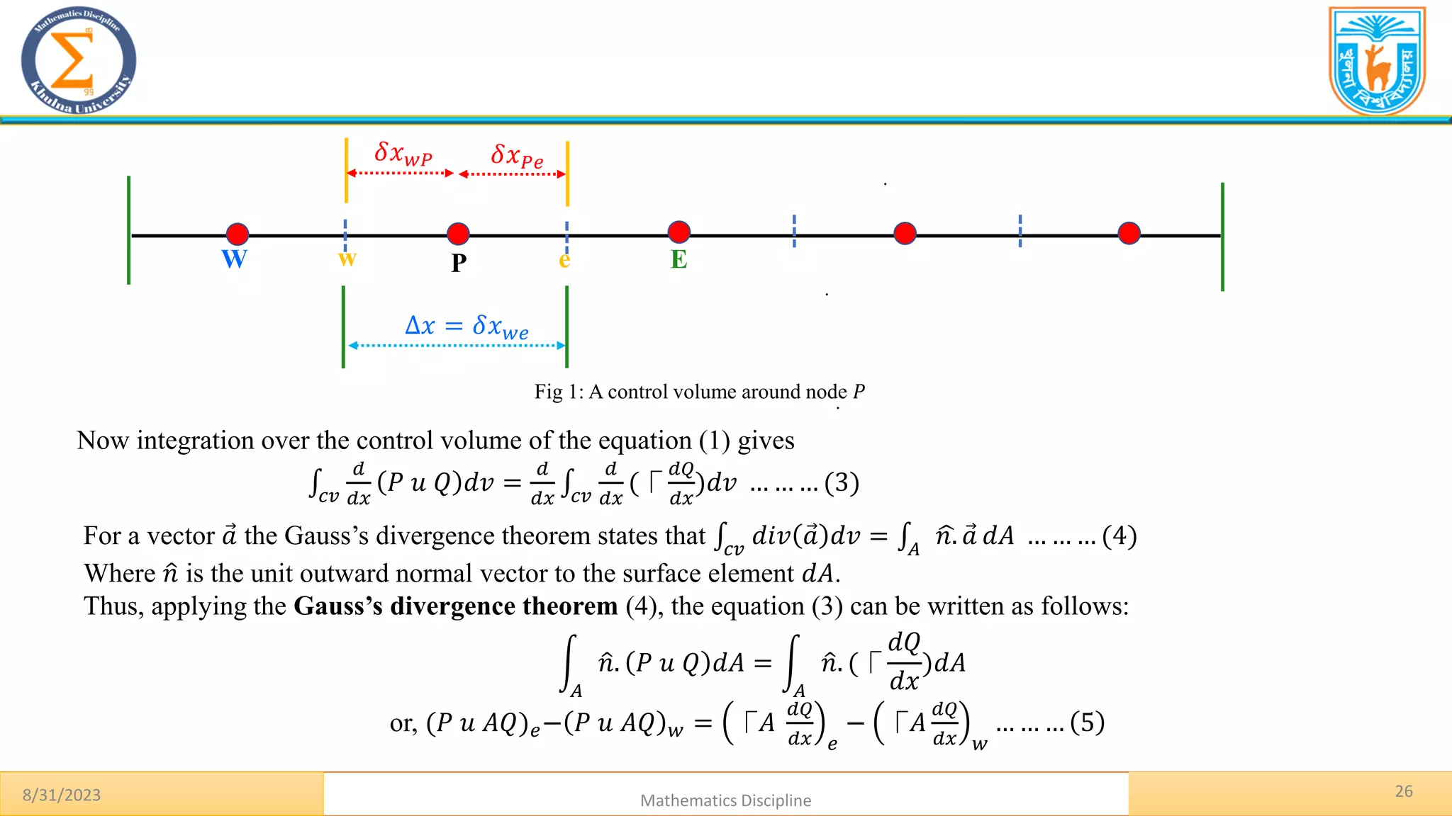 26
.
8/31/2023 Mathematics Discipline
.
.
P E
W
Δ𝑥 = 𝛿𝑥𝑤𝑒
𝛿𝑥𝑃𝑒
𝛿𝑥𝑤𝑃
w e
Fig 1: A control volume around node 𝑃
Now integration over the control volume of the equation (1) gives
‫׬‬𝑐𝑣
𝑑
𝑑𝑥
𝑃 𝑢 𝑄 𝑑𝑣 =
𝑑
𝑑𝑥
‫׬‬𝑐𝑣
𝑑
𝑑𝑥
(⎾
𝑑𝑄
𝑑𝑥
)𝑑𝑣 … … … (3)
For a vector Ԧ
𝑎 the Gauss’s divergence theorem states that ‫׬‬𝑐𝑣
𝑑𝑖𝑣 Ԧ
𝑎 𝑑𝑣 = ‫׬‬𝐴
ෝ
𝑛. Ԧ
𝑎 𝑑𝐴 … … … (4)
Where ො
𝑛 is the unit outward normal vector to the surface element 𝑑𝐴.
Thus, applying the Gauss’s divergence theorem (4), the equation (3) can be written as follows:
න
𝐴
ො
𝑛. 𝑃 𝑢 𝑄 𝑑𝐴 = න
𝐴
ො
𝑛. (⎾
𝑑𝑄
𝑑𝑥
)𝑑𝐴
or, (𝑃 𝑢 𝐴𝑄)𝑒− 𝑃 𝑢 𝐴𝑄 𝑤 = ⎾𝐴
𝑑𝑄
𝑑𝑥 𝑒
− ⎾𝐴
𝑑𝑄
𝑑𝑥 𝑤
… … … 5
 