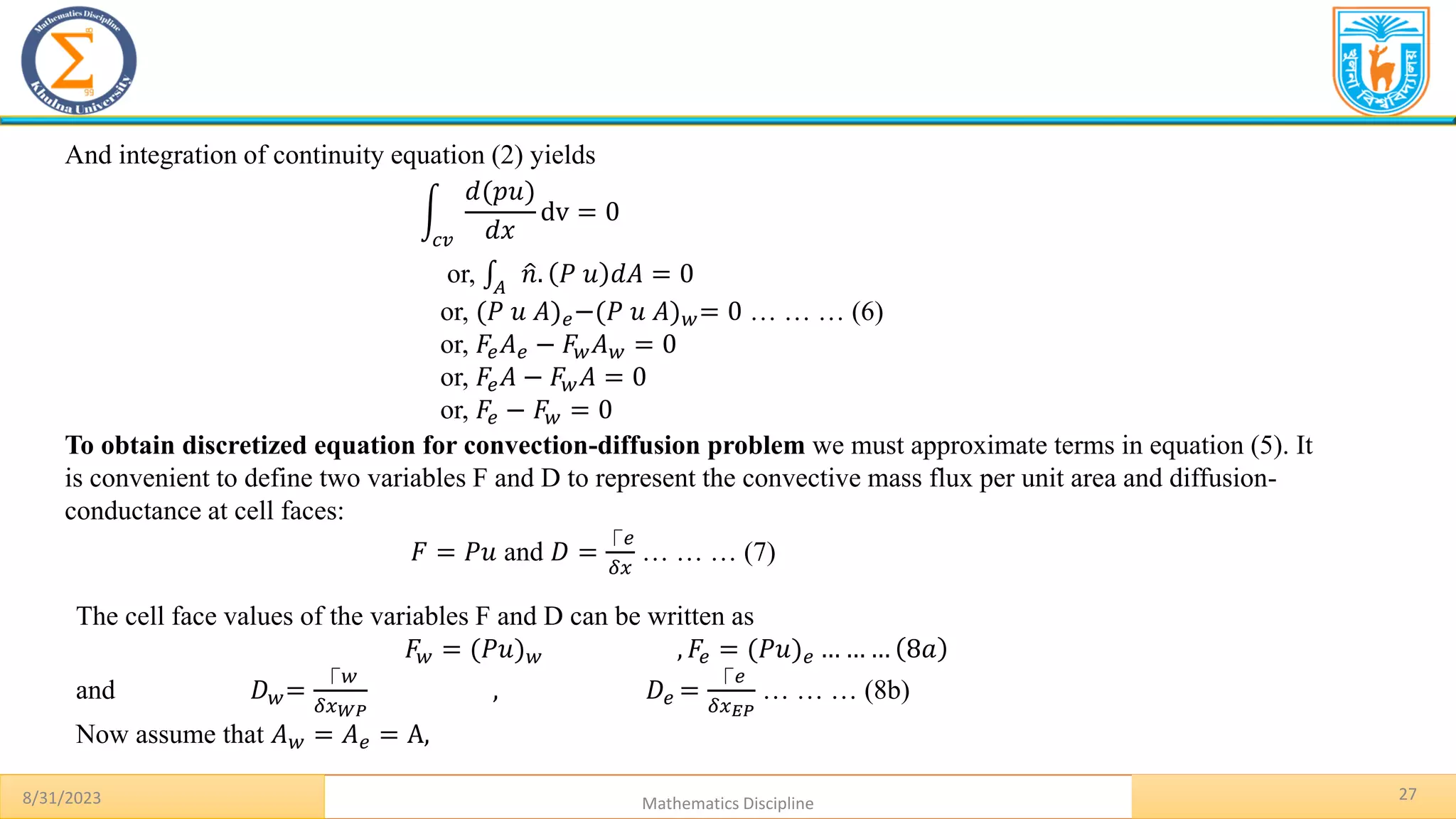 8/31/2023 Mathematics Discipline
27
And integration of continuity equation (2) yields
න
𝑐𝑣
𝑑(𝑝𝑢)
𝑑𝑥
dv = 0
or, ‫׬‬𝐴
ො
𝑛. 𝑃 𝑢 𝑑𝐴 = 0
or, (𝑃 𝑢 𝐴)𝑒−(𝑃 𝑢 𝐴)𝑤= 0 … … … (6)
or, 𝐹𝑒𝐴𝑒 − 𝐹𝑤𝐴𝑤 = 0
or, 𝐹𝑒𝐴 − 𝐹𝑤𝐴 = 0
or, 𝐹𝑒 − 𝐹𝑤 = 0
To obtain discretized equation for convection-diffusion problem we must approximate terms in equation (5). It
is convenient to define two variables F and D to represent the convective mass flux per unit area and diffusion-
conductance at cell faces:
𝐹 = 𝑃𝑢 and 𝐷 =
⎾𝑒
𝛿𝑥
… … … (7)
The cell face values of the variables F and D can be written as
𝐹𝑤 = (𝑃𝑢)𝑤 , 𝐹𝑒 = (𝑃𝑢)𝑒 … … … 8𝑎
and 𝐷𝑤=
⎾𝑤
𝛿𝑥𝑊𝑃
, 𝐷𝑒 =
⎾𝑒
𝛿𝑥𝐸𝑃
… … … (8b)
Now assume that 𝐴𝑤 = 𝐴𝑒 = A,
 