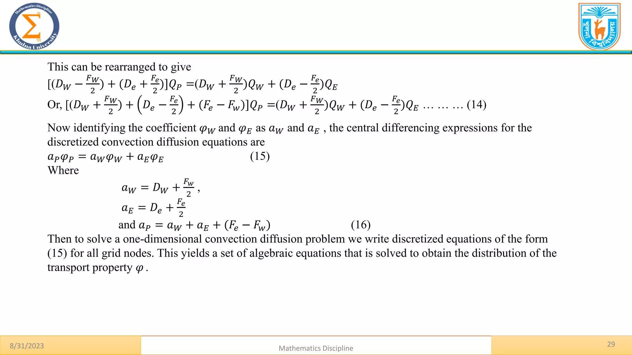 8/31/2023 Mathematics Discipline
29
This can be rearranged to give
[(𝐷𝑊 −
𝐹𝑊
2
) + (𝐷𝑒 +
𝐹𝑒
2
)]𝑄𝑃 =(𝐷𝑊 +
𝐹𝑊
2
)𝑄𝑊 + (𝐷𝑒 −
𝐹𝑒
2
)𝑄𝐸
Or, [(𝐷𝑊 +
𝐹𝑊
2
) + 𝐷𝑒 −
𝐹𝑒
2
+ (𝐹𝑒 − 𝐹𝑤)]𝑄𝑃 =(𝐷𝑊 +
𝐹𝑊
2
)𝑄𝑊 + (𝐷𝑒 −
𝐹𝑒
2
)𝑄𝐸 … … … (14)
Now identifying the coefficient 𝜑𝑊 and 𝜑𝐸 as 𝑎𝑊 and 𝑎𝐸 , the central differencing expressions for the
discretized convection diffusion equations are
𝑎𝑃𝜑𝑃 = 𝑎𝑊𝜑𝑊 + 𝑎𝐸𝜑𝐸 (15)
Where
𝑎𝑊 = 𝐷𝑊 +
𝐹𝑤
2
,
𝑎𝐸 = 𝐷𝑒 +
𝐹𝑒
2
and 𝑎𝑃 = 𝑎𝑊 + 𝑎𝐸 + (𝐹𝑒 − 𝐹𝑤) (16)
Then to solve a one-dimensional convection diffusion problem we write discretized equations of the form
(15) for all grid nodes. This yields a set of algebraic equations that is solved to obtain the distribution of the
transport property 𝜑 .
 
