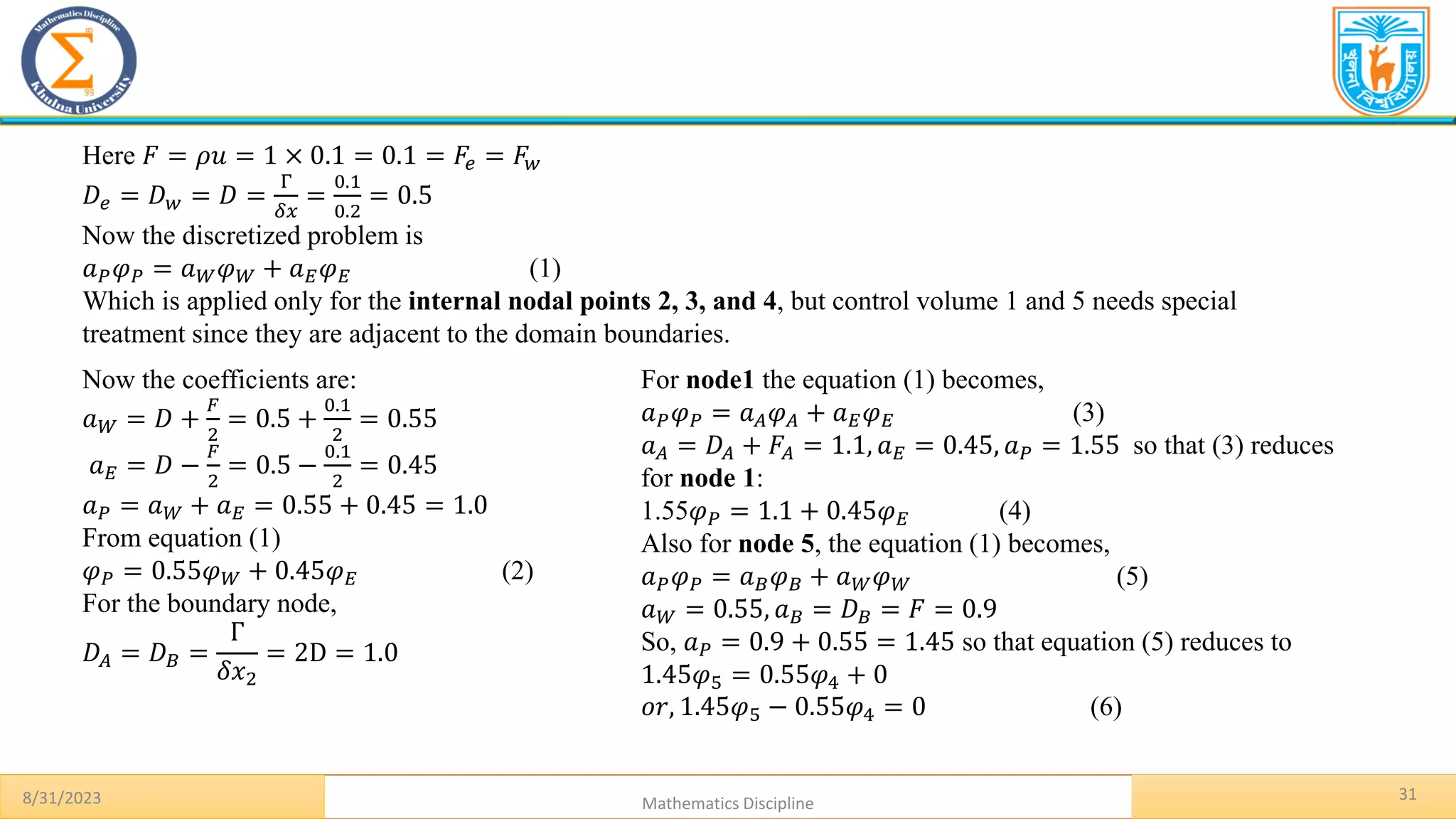 8/31/2023 Mathematics Discipline
31
Here 𝐹 = 𝜌𝑢 = 1 × 0.1 = 0.1 = 𝐹𝑒 = 𝐹𝑤
𝐷𝑒 = 𝐷𝑤 = 𝐷 =
Γ
𝛿𝑥
=
0.1
0.2
= 0.5
Now the discretized problem is
𝑎𝑃𝜑𝑃 = 𝑎𝑊𝜑𝑊 + 𝑎𝐸𝜑𝐸 (1)
Which is applied only for the internal nodal points 2, 3, and 4, but control volume 1 and 5 needs special
treatment since they are adjacent to the domain boundaries.
Now the coefficients are:
𝑎𝑊 = 𝐷 +
𝐹
2
= 0.5 +
0.1
2
= 0.55
𝑎𝐸 = 𝐷 −
𝐹
2
= 0.5 −
0.1
2
= 0.45
𝑎𝑃 = 𝑎𝑊 + 𝑎𝐸 = 0.55 + 0.45 = 1.0
From equation (1)
𝜑𝑃 = 0.55𝜑𝑊 + 0.45𝜑𝐸 (2)
For the boundary node,
𝐷𝐴 = 𝐷𝐵 =
Γ
𝛿𝑥2
= 2D = 1.0
For node1 the equation (1) becomes,
𝑎𝑃𝜑𝑃 = 𝑎𝐴𝜑𝐴 + 𝑎𝐸𝜑𝐸 (3)
𝑎𝐴 = 𝐷𝐴 + 𝐹𝐴 = 1.1, 𝑎𝐸 = 0.45, 𝑎𝑃 = 1.55 so that (3) reduces
for node 1:
1.55𝜑𝑃 = 1.1 + 0.45𝜑𝐸 (4)
Also for node 5, the equation (1) becomes,
𝑎𝑃𝜑𝑃 = 𝑎𝐵𝜑𝐵 + 𝑎𝑊𝜑𝑊 (5)
𝑎𝑊 = 0.55, 𝑎𝐵 = 𝐷𝐵 = 𝐹 = 0.9
So, 𝑎𝑃 = 0.9 + 0.55 = 1.45 so that equation (5) reduces to
1.45𝜑5 = 0.55𝜑4 + 0
𝑜𝑟, 1.45𝜑5 − 0.55𝜑4 = 0 (6)
 