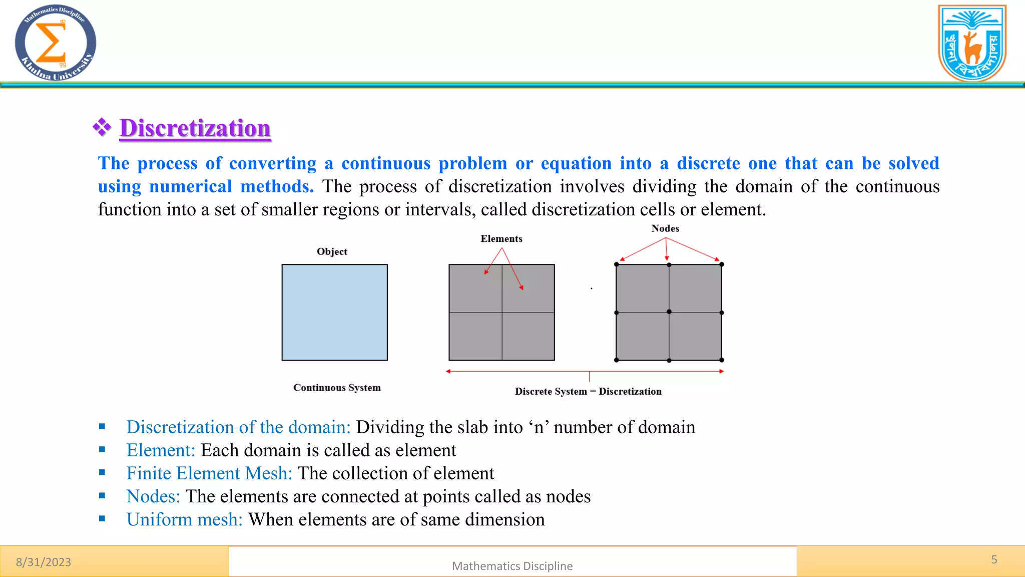 5
.
❖ Discretization
The process of converting a continuous problem or equation into a discrete one that can be solved
using numerical methods. The process of discretization involves dividing the domain of the continuous
function into a set of smaller regions or intervals, called discretization cells or element.
▪ Discretization of the domain: Dividing the slab into ‘n’ number of domain
▪ Element: Each domain is called as element
▪ Finite Element Mesh: The collection of element
▪ Nodes: The elements are connected at points called as nodes
▪ Uniform mesh: When elements are of same dimension
8/31/2023 Mathematics Discipline
 