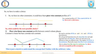 12
8/31/2023 Mathematics Discipline
P E
W w e
So, we have to make a choice
I. So, we have no other constraints; it could have been piece wise constant profiles of T
P E
W w e
For, constant profiles of T. The result of dT/dx =0
So, this is not a valid choice.
So, what could be the next possible choice?
II. Piece wise linear non constant profile between control volume phases.
Constant is linear but here consider non constant.
This is just a sketch to understand the concept don’t bother with the arbitrary value.
We need to calculate dT/dx at e and w. At e and w dT/dx is
discontinuous.
We will get left hand derivative for deep blue line and right
hand derivative for blue line. These two derivatives are
different as these are different lines. This implies, K dT/dx is
discontinuous. Physically means heat flux is not continuous.
But at a phase heat flux must be continuous. So, this is
also not a acceptable profile assumption.
 