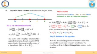 13
8/31/2023 Mathematics Discipline
P E
W w e
III. Piece wise linear constant profile between the grid points.
We need to calculate dT/dx at e and w. At e and w dT/dx is
continuous. So, this is the valid profile assumption.
Will it work?
So, as T is a linear function of x
𝐴𝐾
𝑑𝑇
𝑑𝑥 𝑒
− 𝐴𝐾
𝑑𝑇
𝑑𝑥 𝑤
+𝑆∆𝑉 = 0
or, 𝐴𝑒𝐾𝑒
𝑇𝐸−𝑇𝑃
𝛿𝑥𝑃𝐸
− 𝐴𝑤𝐾𝑤
𝑇𝑃−𝑇𝑊
𝛿𝑥𝑊𝑃
+𝑆∆𝑉 = 0
The source term S maybe a function of the
dependent variable. In such case the FVM
approximates the source term by means of
a linear form: 𝑆∆𝑉 = 𝑆𝑢 + 𝑆𝑝𝑇𝑝
or, 𝐴𝑒𝐾𝑒
𝑇𝐸−𝑇𝑃
𝛿𝑥𝑃𝐸
− 𝐴𝑤𝐾𝑤
𝑇𝑃−𝑇𝑊
𝛿𝑥𝑊𝑃
𝐴𝑒𝐾𝑒
𝛿𝑥𝑃𝐸
+ 𝑆𝑢 + 𝑆𝑝𝑇𝑝 =0
𝑜𝑟,
𝐴𝑒𝐾𝑒
𝛿𝑥𝑃𝐸
+
𝐴𝑤𝐾𝑤
𝛿𝑥𝑊𝑃
− 𝑆𝑝 𝑇𝑃 =
𝐾𝑒𝐴𝑒
𝛿𝑥𝑃𝐸
𝑇𝐸 +
𝐾𝑤𝐴𝑤
𝛿𝑥𝑊𝑃
𝑇𝑊 + 𝑆𝑢
Now, we can symbolically write this as
𝑜𝑟, 𝑎𝑃𝑇𝑃 = 𝑎𝐸𝑇𝐸 + 𝑎𝑊𝑇𝑊 + 𝑆𝑢
Step 3: Solution of the equation:
Now the discretized equations of the above form will
modified to incorporate boundary conditions. The
resulting system of algebraic equations are now easier
to solve.
 