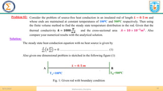 14
.
Problem 02:
8/31/2023 Mathematics Discipline
Solution:
Consider the problem of source-free heat conduction in an insulated rod of length 𝑳 = 𝟎. 𝟓 𝒎 and
whose ends are maintained at constant temperatures of 1000C and 5000C respectively. Then using
the finite volume method to find the steady state temperature distribution in the rod. Given that the
thermal conductivity 𝒌 = 𝟏𝟎𝟎𝟎
𝑾
𝒎.𝑲
and the cross-sectional area 𝑨 = 𝟏𝟎 × 𝟏𝟎−𝟑
𝒎𝟐
. Also
compare your numerical results with the analytical solution.
The steady state heat conduction equation with no heat source is given by
𝑑
𝑑𝑥
𝑘
𝑑𝑇
𝑑𝑥
= 0 ………………………………………… (1)
Also given one dimensional problem is sketched in the following figure (1)
.
A B
TA=1000C TB=5000C
𝑳 = 𝟎. 𝟓 𝒎
Fig. 1: Given rod with boundary condition
 