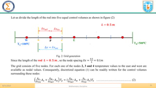 15
.
8/31/2023 Mathematics Discipline
.
𝑳 = 𝟎. 𝟓 𝒎
Fig. 2: Grid generation
Let us divide the length of the rod into five equal control volumes as shown in figure (2)
.
TA=1000C TB=5000C
P E
W
Δ𝑥 = 𝛿𝑥𝑤𝑒
𝛿𝑥𝑃𝑒
𝛿𝑥𝑤𝑃
w e
Since the length of the rod 𝑳 = 𝟎. 𝟓 𝒎 , so the node spacing 𝛿𝑥 =
0.5
5
= 0.1𝑚
The grid consists of five nodes. For each one of the nodes 2, 3 and 4 temperature values to the east and west are
available as nodal values. Consequently, discretized equation (1) can be readily written for the control volumes
surrounding these nodes:
𝐾𝑒
𝛿𝑥𝑃𝐸
𝐴𝑒 +
𝐾𝑤
𝛿𝑥𝑊𝑃
𝐴𝑤 𝑇𝑝 = (
𝐾𝑤
𝛿𝑥𝑊𝑃
𝐴𝑤 +
𝐾𝑒
𝛿𝑥𝑃𝐸
𝐴𝑒)𝑇𝑒 ……………………………… (2)
 