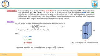 20
.
Problem 03:
8/31/2023 Mathematics Discipline
Solution:
Fig. 1: Given plate with boundary condition
Consider a large plate of thickness L=2 cm=0.02m with constant thermal conductivity k=0.5 w/m.k and uniform
heat generative q = 1000 kw/m3. The faces A and B of the plate are kept at temperature 1000C and 2000C
respectively. Assume that the dimensions in the y-axis z-direction are so large that temperature gradients are
significant in the x-direction on y. Then using the finite volume method to calculate the steady state temperature
distribution. Also compare the numerical results with the analytical solution.
For the present problem the heat conduction equation (with heat source) is
𝑑
𝑑𝑢
𝑘
𝑑𝑇
𝑑𝑢
+ 𝑞 = 0 … … … … … … … … … … (1)
All the given problem is sketched in the figure(1):
L
A B
TA
TB
Here,
𝑻𝑨 = 𝟏𝟎𝟎°𝑪
𝑻𝑩 = 𝟐𝟎𝟎°𝑪
L = 0.02 m
The domain is divided into 5 control volume giving 𝛿𝑥 =
.02
5
= 0.004𝑚
 