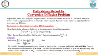 25
.
Problem on one dimensional convection-diffusion equation :
8/31/2023 Mathematics Discipline
Solution:
Finite Volume Method for
Convection-Diffusion Problem
In problems, where fluid flow plays a significant role. We must account for the effects of Convection. Diffusion
always occurs alongside convection in nature. So here we explain the finite volume method to predict combined
convection and diffusion.
Describe the finite volume method to solve the steady convection-diffusion equation
𝑑
𝑑𝑥
𝑃 𝑢 𝑄 =
𝑑
𝑑𝑥
(⎾
𝑑𝑄
𝑑𝑥
) for a property 𝑄,
Where the one-dimensional flow field 𝑢 satisfy the continuity equation
𝑑(𝑃𝑢)
𝑑𝑥
= 0
Given that,
𝑑
𝑑𝑥
𝑃 𝑢 𝑄 =
𝑑
𝑑𝑥
(⎾
𝑑𝑄
𝑑𝑥
) … … … 1
and
𝑑(𝑃𝑢)
𝑑𝑥
= 0 … … … (2)
We consider the one-dimensional control volume as shown in fig-1. A general nodal point is identified by 𝑷 and its
west and east node are identified by 𝑾 and E. The west side and east side is referred to by 𝒘 and 𝒆 respectively. The
control volume width is ∆𝒙 = 𝜹𝒙𝒘𝒆. Also the distance between 𝑤 and 𝑃, 𝑃 and 𝑒 are shown in fig-1.
 