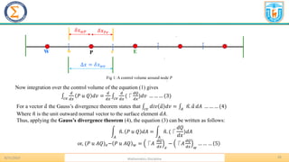 26
.
8/31/2023 Mathematics Discipline
.
.
P E
W
Δ𝑥 = 𝛿𝑥𝑤𝑒
𝛿𝑥𝑃𝑒
𝛿𝑥𝑤𝑃
w e
Fig 1: A control volume around node 𝑃
Now integration over the control volume of the equation (1) gives
‫׬‬𝑐𝑣
𝑑
𝑑𝑥
𝑃 𝑢 𝑄 𝑑𝑣 =
𝑑
𝑑𝑥
‫׬‬𝑐𝑣
𝑑
𝑑𝑥
(⎾
𝑑𝑄
𝑑𝑥
)𝑑𝑣 … … … (3)
For a vector Ԧ
𝑎 the Gauss’s divergence theorem states that ‫׬‬𝑐𝑣
𝑑𝑖𝑣 Ԧ
𝑎 𝑑𝑣 = ‫׬‬𝐴
ෝ
𝑛. Ԧ
𝑎 𝑑𝐴 … … … (4)
Where ො
𝑛 is the unit outward normal vector to the surface element 𝑑𝐴.
Thus, applying the Gauss’s divergence theorem (4), the equation (3) can be written as follows:
න
𝐴
ො
𝑛. 𝑃 𝑢 𝑄 𝑑𝐴 = න
𝐴
ො
𝑛. (⎾
𝑑𝑄
𝑑𝑥
)𝑑𝐴
or, (𝑃 𝑢 𝐴𝑄)𝑒− 𝑃 𝑢 𝐴𝑄 𝑤 = ⎾𝐴
𝑑𝑄
𝑑𝑥 𝑒
− ⎾𝐴
𝑑𝑄
𝑑𝑥 𝑤
… … … 5
 