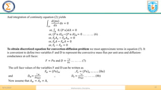 8/31/2023 Mathematics Discipline
27
And integration of continuity equation (2) yields
න
𝑐𝑣
𝑑(𝑝𝑢)
𝑑𝑥
dv = 0
or, ‫׬‬𝐴
ො
𝑛. 𝑃 𝑢 𝑑𝐴 = 0
or, (𝑃 𝑢 𝐴)𝑒−(𝑃 𝑢 𝐴)𝑤= 0 … … … (6)
or, 𝐹𝑒𝐴𝑒 − 𝐹𝑤𝐴𝑤 = 0
or, 𝐹𝑒𝐴 − 𝐹𝑤𝐴 = 0
or, 𝐹𝑒 − 𝐹𝑤 = 0
To obtain discretized equation for convection-diffusion problem we must approximate terms in equation (5). It
is convenient to define two variables F and D to represent the convective mass flux per unit area and diffusion-
conductance at cell faces:
𝐹 = 𝑃𝑢 and 𝐷 =
⎾𝑒
𝛿𝑥
… … … (7)
The cell face values of the variables F and D can be written as
𝐹𝑤 = (𝑃𝑢)𝑤 , 𝐹𝑒 = (𝑃𝑢)𝑒 … … … 8𝑎
and 𝐷𝑤=
⎾𝑤
𝛿𝑥𝑊𝑃
, 𝐷𝑒 =
⎾𝑒
𝛿𝑥𝐸𝑃
… … … (8b)
Now assume that 𝐴𝑤 = 𝐴𝑒 = A,
 