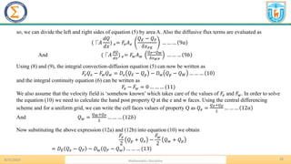 8/31/2023 Mathematics Discipline
28
so, we can divide the left and right sides of equation (5) by area A. Also the diffusive flux terms are evaluated as
(⎾𝐴
𝑑𝑄
𝑑𝑥
) 𝑒= 𝐹𝑒𝐴𝑒
𝑄𝐸 − 𝑄𝑃
𝛿𝑥𝑃𝐸
… … … 9𝑎
And (⎾𝐴
𝑑𝑄
𝑑𝑥
) 𝑒= 𝐹𝑤𝐴𝑤
𝑄𝑃−𝑄𝑊
𝛿𝑥𝑊𝑃
… … … 9𝑏
Using (8) and (9), the integral convection-diffusion equation (5) can now be written as
𝐹𝑒𝑄𝑒 − 𝐹𝑤𝑄𝑤 = 𝐷𝑒 𝑄𝐸 − 𝑄𝑝 − 𝐷𝑤 𝑄𝑝 − 𝑄𝑊 … … … 10
and the integral continuity equation (6) can be written as
𝐹𝑒 − 𝐹𝑤 = 0 … … … (11)
We also assume that the velocity field is ‘somehow known’ which takes care of the values of 𝐹𝑒 and 𝐹𝑤. In order to solve
the equation (10) we need to calculate the hand post property Q at the e and w faces. Using the central differencing
scheme and for a uniform grid, we can write the cell faces values of property Q as 𝑄𝑒 =
𝑄𝑃+𝑄𝐸
2
… … … 12𝑎
And 𝑄𝑤 =
𝑄𝑊+𝑄𝑃
2
… … … 12𝑏
Now substituting the above expression (12a) and (12b) into equation (10) we obtain
𝐹𝑒
2
𝑄𝑝 + 𝑄𝑒 −
𝐹𝑤
2
𝑄𝑤 + 𝑄𝑝
= 𝐷𝐸 𝑄𝑒 − 𝑄𝑃 − 𝐷𝑤 𝑄𝑃 − 𝑄𝑤 … … … (13)
 