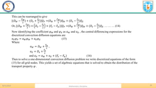 8/31/2023 Mathematics Discipline
29
This can be rearranged to give
[(𝐷𝑊 −
𝐹𝑊
2
) + (𝐷𝑒 +
𝐹𝑒
2
)]𝑄𝑃 =(𝐷𝑊 +
𝐹𝑊
2
)𝑄𝑊 + (𝐷𝑒 −
𝐹𝑒
2
)𝑄𝐸
Or, [(𝐷𝑊 +
𝐹𝑊
2
) + 𝐷𝑒 −
𝐹𝑒
2
+ (𝐹𝑒 − 𝐹𝑤)]𝑄𝑃 =(𝐷𝑊 +
𝐹𝑊
2
)𝑄𝑊 + (𝐷𝑒 −
𝐹𝑒
2
)𝑄𝐸 … … … (14)
Now identifying the coefficient 𝜑𝑊 and 𝜑𝐸 as 𝑎𝑊 and 𝑎𝐸 , the central differencing expressions for the
discretized convection diffusion equations are
𝑎𝑃𝜑𝑃 = 𝑎𝑊𝜑𝑊 + 𝑎𝐸𝜑𝐸 (15)
Where
𝑎𝑊 = 𝐷𝑊 +
𝐹𝑤
2
,
𝑎𝐸 = 𝐷𝑒 +
𝐹𝑒
2
and 𝑎𝑃 = 𝑎𝑊 + 𝑎𝐸 + (𝐹𝑒 − 𝐹𝑤) (16)
Then to solve a one-dimensional convection diffusion problem we write discretized equations of the form
(15) for all grid nodes. This yields a set of algebraic equations that is solved to obtain the distribution of the
transport property 𝜑 .
 