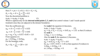 8/31/2023 Mathematics Discipline
31
Here 𝐹 = 𝜌𝑢 = 1 × 0.1 = 0.1 = 𝐹𝑒 = 𝐹𝑤
𝐷𝑒 = 𝐷𝑤 = 𝐷 =
Γ
𝛿𝑥
=
0.1
0.2
= 0.5
Now the discretized problem is
𝑎𝑃𝜑𝑃 = 𝑎𝑊𝜑𝑊 + 𝑎𝐸𝜑𝐸 (1)
Which is applied only for the internal nodal points 2, 3, and 4, but control volume 1 and 5 needs special
treatment since they are adjacent to the domain boundaries.
Now the coefficients are:
𝑎𝑊 = 𝐷 +
𝐹
2
= 0.5 +
0.1
2
= 0.55
𝑎𝐸 = 𝐷 −
𝐹
2
= 0.5 −
0.1
2
= 0.45
𝑎𝑃 = 𝑎𝑊 + 𝑎𝐸 = 0.55 + 0.45 = 1.0
From equation (1)
𝜑𝑃 = 0.55𝜑𝑊 + 0.45𝜑𝐸 (2)
For the boundary node,
𝐷𝐴 = 𝐷𝐵 =
Γ
𝛿𝑥2
= 2D = 1.0
For node1 the equation (1) becomes,
𝑎𝑃𝜑𝑃 = 𝑎𝐴𝜑𝐴 + 𝑎𝐸𝜑𝐸 (3)
𝑎𝐴 = 𝐷𝐴 + 𝐹𝐴 = 1.1, 𝑎𝐸 = 0.45, 𝑎𝑃 = 1.55 so that (3) reduces
for node 1:
1.55𝜑𝑃 = 1.1 + 0.45𝜑𝐸 (4)
Also for node 5, the equation (1) becomes,
𝑎𝑃𝜑𝑃 = 𝑎𝐵𝜑𝐵 + 𝑎𝑊𝜑𝑊 (5)
𝑎𝑊 = 0.55, 𝑎𝐵 = 𝐷𝐵 = 𝐹 = 0.9
So, 𝑎𝑃 = 0.9 + 0.55 = 1.45 so that equation (5) reduces to
1.45𝜑5 = 0.55𝜑4 + 0
𝑜𝑟, 1.45𝜑5 − 0.55𝜑4 = 0 (6)
 