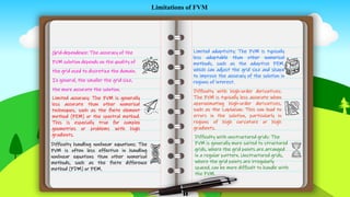 STE
P
02
STE
P
03
STE
P
01
STE
P
05
STE
P
06
STE
P
04
Grid-dependence: The accuracy of the
FVM solution depends on the quality of
the grid used to discretize the domain.
In general, the smaller the grid size,
the more accurate the solution.
Limited accuracy: The FVM is generally
less accurate than other numerical
techniques, such as the finite element
method (FEM) or the spectral method.
This is especially true for complex
geometries or problems with high
gradients.
Difficulty with high-order derivatives:
The FVM is typically less accurate when
approximating high-order derivatives,
such as the Laplacian. This can lead to
errors in the solution, particularly in
regions of high curvature or high
gradients.
Limitations of FVM
Difficulty with unstructured grids: The
FVM is generally more suited to structured
grids, where the grid points are arranged
in a regular pattern. Unstructured grids,
where the grid points are irregularly
spaced, can be more difficult to handle with
the FVM.
Limited adaptivity: The FVM is typically
less adaptable than other numerical
methods, such as the adaptive FEM,
which can adjust the grid size and shape
to improve the accuracy of the solution in
regions of interest.
Difficulty handling nonlinear equations: The
FVM is often less effective in handling
nonlinear equations than other numerical
methods, such as the finite difference
method (FDM) or FEM.
 