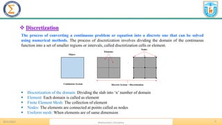5
.
❖ Discretization
The process of converting a continuous problem or equation into a discrete one that can be solved
using numerical methods. The process of discretization involves dividing the domain of the continuous
function into a set of smaller regions or intervals, called discretization cells or element.
▪ Discretization of the domain: Dividing the slab into ‘n’ number of domain
▪ Element: Each domain is called as element
▪ Finite Element Mesh: The collection of element
▪ Nodes: The elements are connected at points called as nodes
▪ Uniform mesh: When elements are of same dimension
8/31/2023 Mathematics Discipline
 