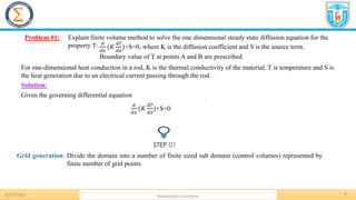 8
.
Problem 01: Explain finite volume method to solve the one dimensional steady state diffusion equation for the
property T:
8/31/2023 Mathematics Discipline
𝑑
𝑑𝑥
(𝐾
𝑑𝑇
𝑑𝑥
)+S=0, where K is the diffusion coefficient and S is the source term.
Boundary value of T at points A and B are prescribed.
For one-dimensional heat conduction in a rod, K is the thermal conductivity of the material, T is temperature and S is
the heat generation due to an electrical current passing through the rod.
Solution:
Given the governing differential equation
𝑑
𝑑𝑥
(𝐾
𝑑𝑇
𝑑𝑥
)+S=0
STEP 01
Grid generation: Divide the domain into a number of finite sized sub domain (control volumes) represented by
finite number of grid points.
 