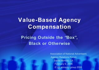 Value-Based Agency Compensation Pricing Outside the “Box”, Black or Otherwise Association of National Advertisers Agency Relations Forum Santa Monica, CA February 9, 2006 © sjk advisory group 2006 