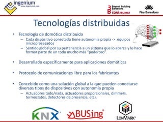• Tecnología de domótica distribuida
– Cada dispositivo conectado tiene autonomía propia -> equipos
microprocesados
– Sentido global por su pertenencia a un sistema que lo abarca y lo hace
formar parte de un todo mucho más “poderoso”.
• Desarrollado específicamente para aplicaciones domóticas
• Protocolo de comunicaciones libre para los fabricantes
• Concebido como una solución global a la que pueden conectarse
diversos tipos de dispositivos con autonomía propia
– Actuadores todo/nada, actuadores proporcionales, dimmers,
termostatos, detectores de presencia, etc).
Tecnologías distribuidas
 