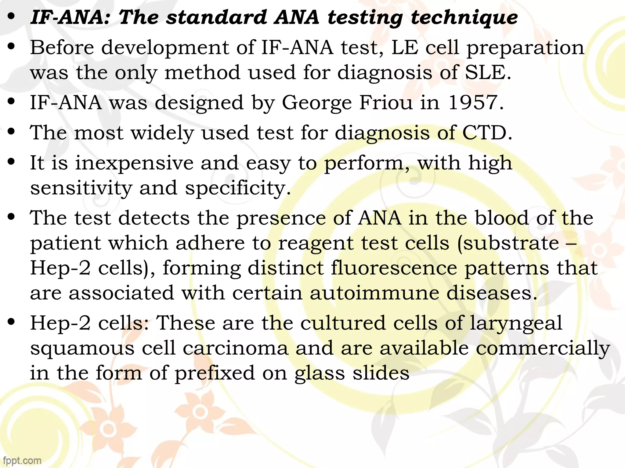 • IF-ANA: The standard ANA testing technique
• Before development of IF-ANA test, LE cell preparation
was the only method used for diagnosis of SLE.
• IF-ANA was designed by George Friou in 1957.
• The most widely used test for diagnosis of CTD.
• It is inexpensive and easy to perform, with high
sensitivity and specificity.
• The test detects the presence of ANA in the blood of the
patient which adhere to reagent test cells (substrate –
Hep-2 cells), forming distinct fluorescence patterns that
are associated with certain autoimmune diseases.
• Hep-2 cells: These are the cultured cells of laryngeal
squamous cell carcinoma and are available commercially
in the form of prefixed on glass slides
 