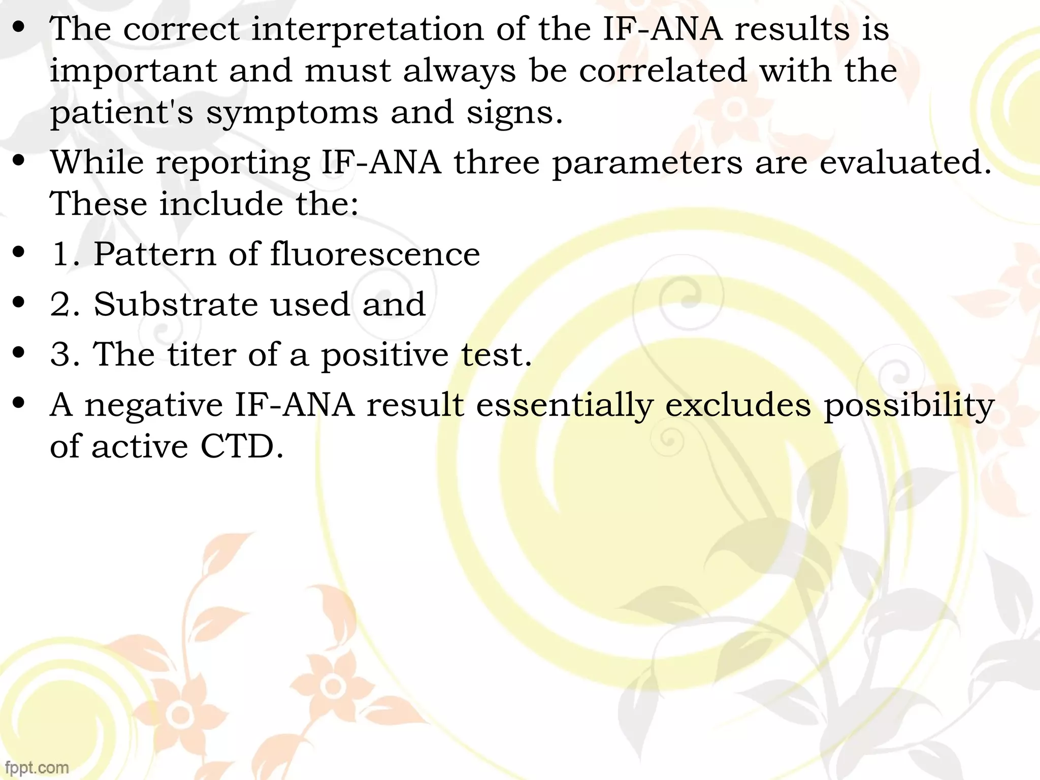 • The correct interpretation of the IF-ANA results is
important and must always be correlated with the
patient's symptoms and signs.
• While reporting IF-ANA three parameters are evaluated.
These include the:
• 1. Pattern of fluorescence
• 2. Substrate used and
• 3. The titer of a positive test.
• A negative IF-ANA result essentially excludes possibility
of active CTD.
 