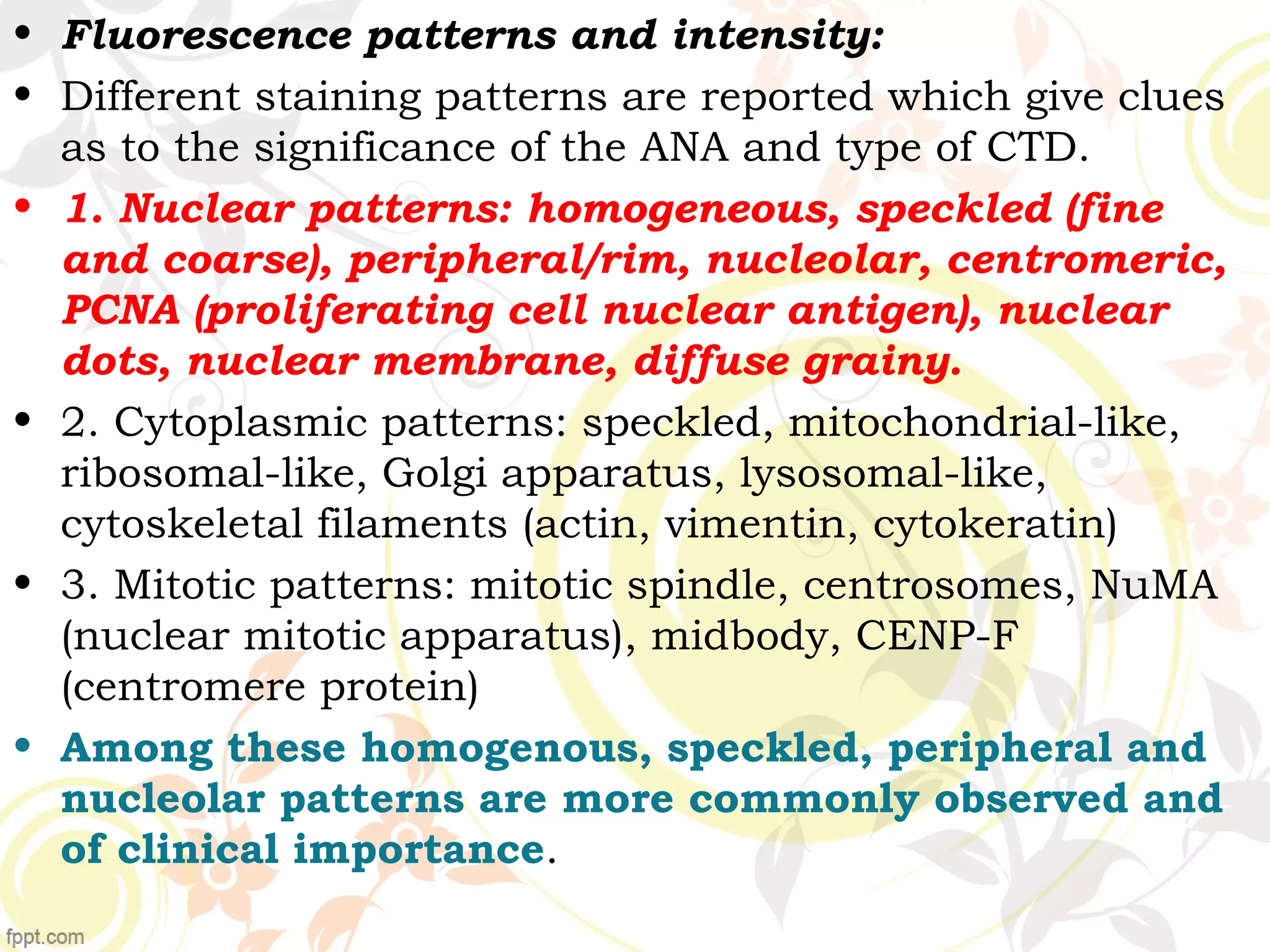 • Fluorescence patterns and intensity:
• Different staining patterns are reported which give clues
as to the significance of the ANA and type of CTD.
• 1. Nuclear patterns: homogeneous, speckled (fine
and coarse), peripheral/rim, nucleolar, centromeric,
PCNA (proliferating cell nuclear antigen), nuclear
dots, nuclear membrane, diffuse grainy.
• 2. Cytoplasmic patterns: speckled, mitochondrial-like,
ribosomal-like, Golgi apparatus, lysosomal-like,
cytoskeletal filaments (actin, vimentin, cytokeratin)
• 3. Mitotic patterns: mitotic spindle, centrosomes, NuMA
(nuclear mitotic apparatus), midbody, CENP-F
(centromere protein)
• Among these homogenous, speckled, peripheral and
nucleolar patterns are more commonly observed and
of clinical importance.
 