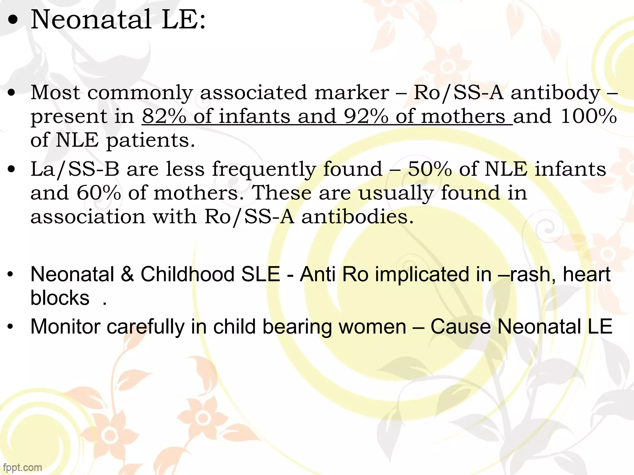 • Neonatal LE:
• Most commonly associated marker – Ro/SS-A antibody –
present in 82% of infants and 92% of mothers and 100%
of NLE patients.
• La/SS-B are less frequently found – 50% of NLE infants
and 60% of mothers. These are usually found in
association with Ro/SS-A antibodies.
• Neonatal & Childhood SLE - Anti Ro implicated in –rash, heart
blocks .
• Monitor carefully in child bearing women – Cause Neonatal LE
 