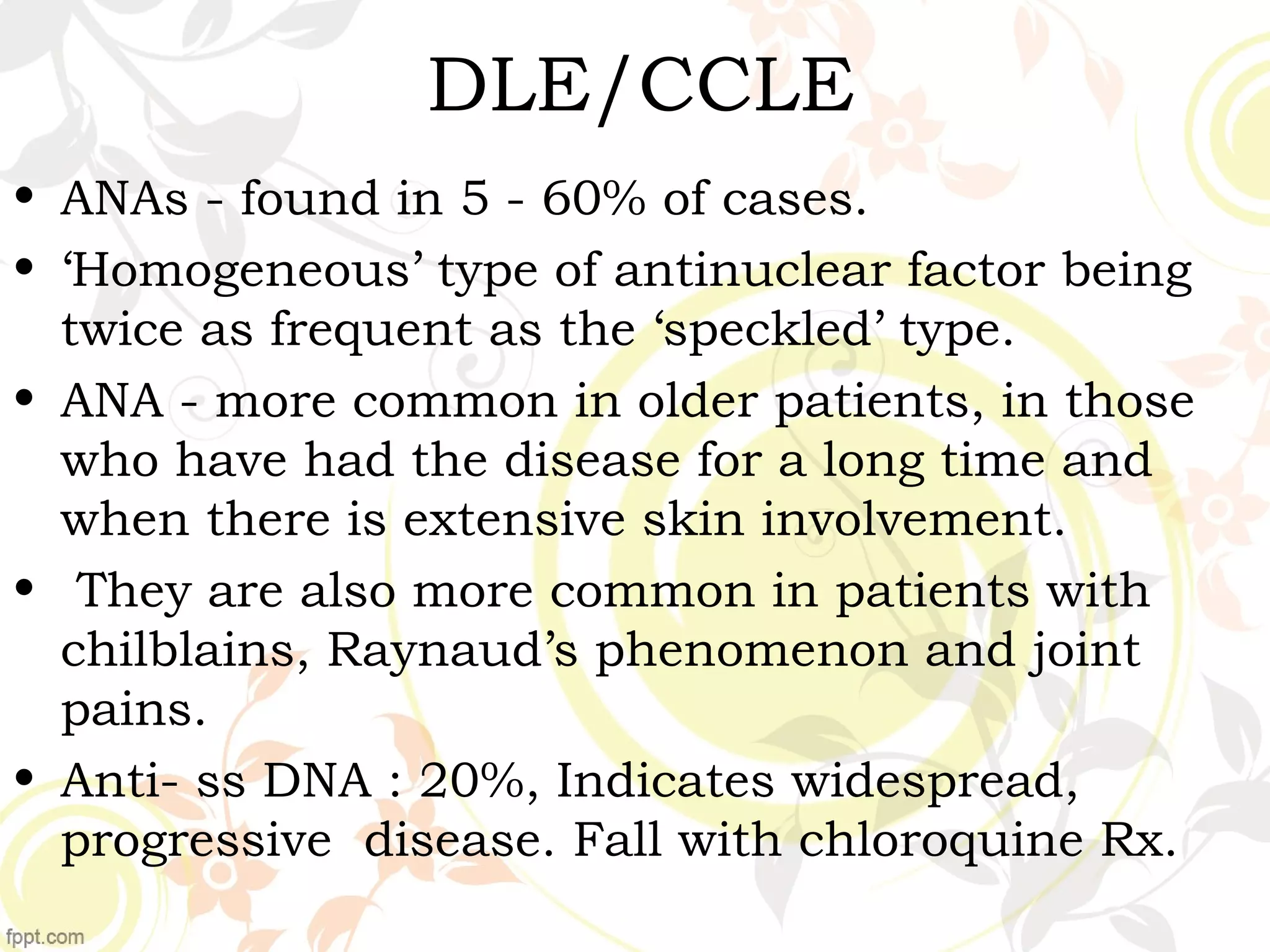 DLE/CCLE
• ANAs - found in 5 - 60% of cases.
• ‘Homogeneous’ type of antinuclear factor being
twice as frequent as the ‘speckled’ type.
• ANA - more common in older patients, in those
who have had the disease for a long time and
when there is extensive skin involvement.
• They are also more common in patients with
chilblains, Raynaud’s phenomenon and joint
pains.
• Anti- ss DNA : 20%, Indicates widespread,
progressive disease. Fall with chloroquine Rx.
 