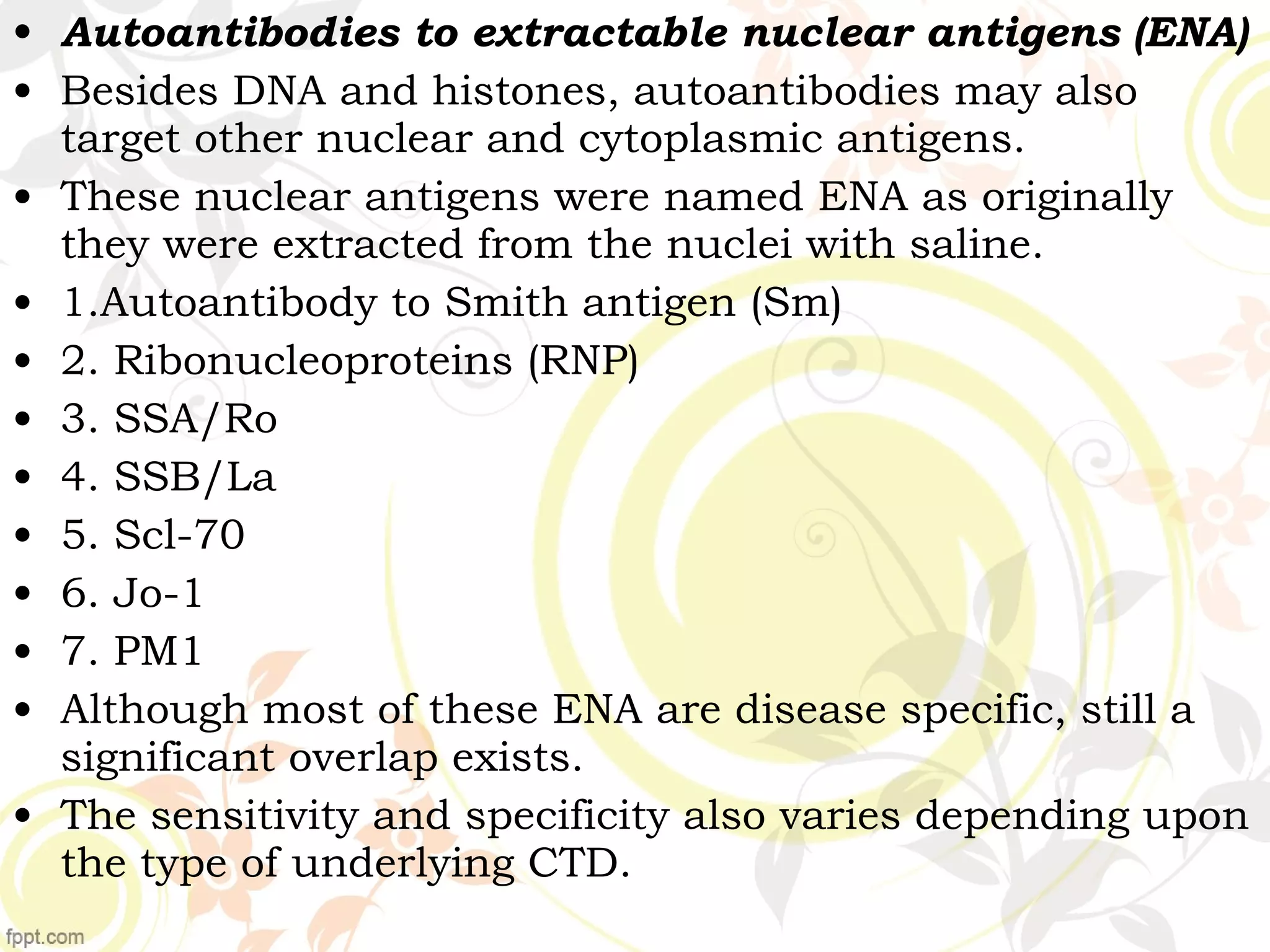 • Autoantibodies to extractable nuclear antigens (ENA)
• Besides DNA and histones, autoantibodies may also
target other nuclear and cytoplasmic antigens.
• These nuclear antigens were named ENA as originally
they were extracted from the nuclei with saline.
• 1.Autoantibody to Smith antigen (Sm)
• 2. Ribonucleoproteins (RNP)
• 3. SSA/Ro
• 4. SSB/La
• 5. Scl-70
• 6. Jo-1
• 7. PM1
• Although most of these ENA are disease specific, still a
significant overlap exists.
• The sensitivity and specificity also varies depending upon
the type of underlying CTD.
 