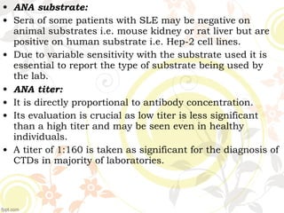 • ANA substrate:
• Sera of some patients with SLE may be negative on
animal substrates i.e. mouse kidney or rat liver but are
positive on human substrate i.e. Hep-2 cell lines.
• Due to variable sensitivity with the substrate used it is
essential to report the type of substrate being used by
the lab.
• ANA titer:
• It is directly proportional to antibody concentration.
• Its evaluation is crucial as low titer is less significant
than a high titer and may be seen even in healthy
individuals.
• A titer of 1:160 is taken as significant for the diagnosis of
CTDs in majority of laboratories.
 