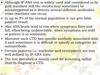 • Although IF-ANA test is widely used and considered to be
gold standard still the results may sometimes be
misinterpreted as it detects several different antibodies
cross-reactions can occur.
• In up to 3% of the normal population it can give false
positive result.
• Also ANA levels tend to rise when symptoms flare and
fall, often being undetectable, when symptoms are mild
or patient is in remission.
• Moreover each CTD has specific antibody associated with
it and sometimes it is difficult to specify or categorize an
autoantibody.
• Certain patterns i.e. nucleolar and centromeric are less
well defined by IF-ANA tests.
• The test therefore is mainly used for screening rather
than to diagnose a CTD.
 