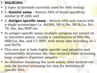 • EIA/ELISA:
• 2 types of methods currently used for ANA testing:
• 1. Generic assay - detects ANA of broad specificity
similar to IF-ANA and
• 2. Antigen specific assay - detects ANA and reacts with
a single autoantigen i.e. dsDNA, SS-A/Ro, SS-B/La, Scl-
70, Sm, Sm/RNP etc.
• In antigen specific assay multiple antigens are coated on
to microtitre plates, usually a combination of SSA/Ro,
SSB/La, Sm, and U1-RNP, with many also including Jo-1
and Scl70.
• This new test is both highly specific and sensitive and
substantially decreases the time involved when screening
large numbers of patient samples.
• Its therefore becoming the most widely used method not
only for routine screening but also for detection of
specific ANA.
 