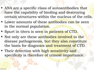 • ANA are a specific class of autoantibodies that
have the capability of binding and destroying
certain structures within the nucleus of the cells.
• Lower amounts of these antibodies can be seen
in the normal population.
• Spurt in titers is seen in patients of CTD.
• Not only are these antibodies involved in the
disease pathogenesis, but they also constitute
the basis for diagnosis and treatment of CTD.
• Their detection with high sensitivity and
specificity is therefore of utmost importance.
 