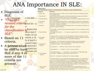 • Diagnosis of
SLE:
• “The1982
revised criteria
for the
classification of
SLE”:
• Based on 11
criteria.
• A person shall
be said to have
SLE if any 4 or
more of the 11
criteria are
present.
ANA Importance IN SLE:
 