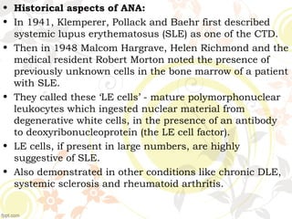 • Historical aspects of ANA:
• In 1941, Klemperer, Pollack and Baehr first described
systemic lupus erythematosus (SLE) as one of the CTD.
• Then in 1948 Malcom Hargrave, Helen Richmond and the
medical resident Robert Morton noted the presence of
previously unknown cells in the bone marrow of a patient
with SLE.
• They called these ‘LE cells’ - mature polymorphonuclear
leukocytes which ingested nuclear material from
degenerative white cells, in the presence of an antibody
to deoxyribonucleoprotein (the LE cell factor).
• LE cells, if present in large numbers, are highly
suggestive of SLE.
• Also demonstrated in other conditions like chronic DLE,
systemic sclerosis and rheumatoid arthritis.
 