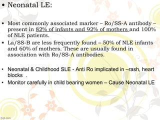 • Neonatal LE:
• Most commonly associated marker – Ro/SS-A antibody –
present in 82% of infants and 92% of mothers and 100%
of NLE patients.
• La/SS-B are less frequently found – 50% of NLE infants
and 60% of mothers. These are usually found in
association with Ro/SS-A antibodies.
• Neonatal & Childhood SLE - Anti Ro implicated in –rash, heart
blocks .
• Monitor carefully in child bearing women – Cause Neonatal LE
 