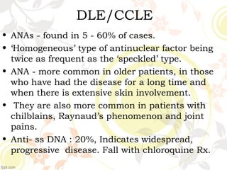 DLE/CCLE
• ANAs - found in 5 - 60% of cases.
• ‘Homogeneous’ type of antinuclear factor being
twice as frequent as the ‘speckled’ type.
• ANA - more common in older patients, in those
who have had the disease for a long time and
when there is extensive skin involvement.
• They are also more common in patients with
chilblains, Raynaud’s phenomenon and joint
pains.
• Anti- ss DNA : 20%, Indicates widespread,
progressive disease. Fall with chloroquine Rx.
 