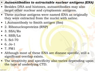 • Autoantibodies to extractable nuclear antigens (ENA)
• Besides DNA and histones, autoantibodies may also
target other nuclear and cytoplasmic antigens.
• These nuclear antigens were named ENA as originally
they were extracted from the nuclei with saline.
• 1.Autoantibody to Smith antigen (Sm)
• 2. Ribonucleoproteins (RNP)
• 3. SSA/Ro
• 4. SSB/La
• 5. Scl-70
• 6. Jo-1
• 7. PM1
• Although most of these ENA are disease specific, still a
significant overlap exists.
• The sensitivity and specificity also varies depending upon
the type of underlying CTD.
 