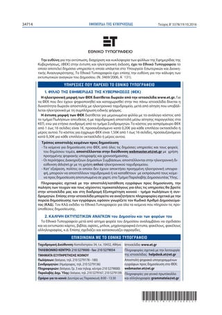 ΕΦΗΜΕΡΙ∆Α TΗΣ ΚΥΒΕΡΝΗΣΕΩΣ34714 Τεύχος Β’3378/19.10.2016
*02033781910160052*
Την ευθύνη για την εκτύπωση, διαχείριση και κυκλοφορία των φύλλων της Εφημερίδας της
Κυβερνήσεως, (ΦΕΚ) στην έντυπη και ηλεκτρονική έκδοση, έχει το Εθνικό Tυπογραφείο το
οποίο αποτελεί δημόσια υπηρεσία η οποία υπάγεται στο Υπουργείο Εσωτερικών και Διοικη-
τικής Ανασυγκρότησης. Το Εθνικό Τυπογραφείο έχει επίσης την ευθύνη για την κάλυψη των
εκτυπωτικών αναγκών του Δημοσίου. (Ν. 3469/2006, Α΄ 131).
1. ΦΥΛΛΟ ΤΗΣ ΕΦΗΜΕΡΙΔΑΣ ΤΗΣ ΚΥΒΕΡΝΗΣΕΩΣ (ΦΕΚ)
Η ηλεκτρονική μορφή των ΦΕΚ διατίθεται δωρεάν από την ιστοσελίδα www.et.gr. Για
τα ΦΕΚ που δεν έχουν ψηφιοποιηθεί και καταχωρισθεί στην πιο πάνω ιστοσελίδα δίνεται η
δυνατότητα δωρεάν αποστολής με ηλεκτρονικό ταχυδρομείο, μετά από αίτηση που υποβάλ-
λεται ηλεκτρονικά με τη συμπλήρωση ειδικής φόρμας.
Η έντυπη μορφή των ΦΕΚ διατίθεται για μεμονωμένα φύλλα με το ανάλογο κόστος από
το τμήμα Πωλήσεων απευθείας ή με ταχυδρομική αποστολή μέσω αίτησης παραγγελίας στα
ΚΕΠ, ενώ για ετήσια συνδρομή από το τμήμα Συνδρομητών. Tο κόστος για ασπρόμαυρο ΦΕΚ
από 1 έως 16 σελίδες είναι 1€, προσαυξανόμενο κατά 0,20€ για κάθε επιπλέον οκτασέλιδο ή
μέρος αυτού. Το κόστος για έγχρωμο ΦΕΚ είναι 1,50€ από 1 έως 16 σελίδες, προσαυξανόμενο
κατά 0,30€ για κάθε επιπλέον οκτασέλιδο ή μέρος αυτού.
Τρόπος αποστολής κειμένων προς δημοσίευση
- Τα κείμενα για δημοσίευση στο ΦΕΚ, από όλες τις δημόσιες υπηρεσίες και τους φορείς
του δημόσιου τομέα, αποστέλλονται στην διεύθυνση webmaster.et@et.gr με χρήση
προηγμένης ψηφιακής υπογραφής και χρονοσήμανσης.
- Οι περιλήψεις Διακηρύξεων Δημοσίων Συμβάσεων, αποστέλλονται στην ηλεκτρονική δι-
εύθυνση dds@et.gr με τη χρήση απλού ηλεκτρονικού ταχυδρομείου.
- Κατ’ εξαίρεση, πολίτες οι οποίοι δεν έχουν αποκτήσει προηγμένη ηλεκτρονική υπογρα-
φή, μπορούν να αποστέλλουν ταχυδρομικά ή να καταθέτουν με εκπρόσωπό τους κείμε-
να προς δημοσίευση αποτυπωμένα σε χαρτί, στοΤμήμα Παραλαβής ΔημοσιευτέαςΎλης.
Πληροφορίες σχετικά με την αποστολή/κατάθεση εγγράφων προς δημοσίευση, την
πώληση των τευχών και τους ισχύοντες τιμοκαταλόγους για όλες τις υπηρεσίες θα βρείτε
στην ιστοσελίδα μας και στη διαδρομή Εξυπηρέτηση κοινού - τμήμα πωλήσεων ή συν-
δρομητών. Επίσης στην ιστοσελίδα μπορείτε να αναζητήσετε πληροφορίες σχετικά με την
πορεία δημοσίευσης των εγγράφων, εφόσον γνωρίζετε τον Κωδικό Αριθμό Δημοσιεύμα-
τος (ΚΑΔ). Τον ΚΑΔ εκδίδει το Εθνικό Tυπογραφείο για όλα τα κείμενα που πληρούν τις προ-
ϋποθέσεις δημοσίευσης.
2. ΚΑΛΥΨΗ ΕΚΤΥΠΩΤΙΚΩΝ ΑΝΑΓΚΩΝ του Δημοσίου και των φορέων του
Το Εθνικό Τυπογραφείο μετά από αίτημα φορέα του Δημοσίου αναλαμβάνει να σχεδιάσει
και να εκτυπώσει κάρτες, βιβλία, αφίσες, μπλοκ, μηχανογραφικά έντυπα, φακέλους, φακέλους
αλληλογραφίας, κ.ά. Επίσης σχεδιάζει και κατασκευάζει σφραγίδες.
E
Ταχυδρομική Διεύθυνση: Καποδιστρίου 34, τ.κ. 10432, Αθήνα
ΤΗΛΕΦΩΝΙΚΟ ΚΕΝΤΡΟ: 210 5279000 - fax: 210 5279054
ΤΜΗΜΑΤΑ ΕΞΥΠΗΡΕΤΗΣΗΣ ΚΟΙΝΟΥ
Πωλήσεων: (Ισόγειο, τηλ. 210 5279178 - 180)
Συνδρομητών: (Ημιόροφος, τηλ. 210 5279136)
Πληροφοριών: (Ισόγειο, Γρ. 3 και τηλεφ. κέντρο 210 5279000)
Παραλαβής Δημ.Ύλης: (Ισόγειο, τηλ. 210 5279167, 210 5279139)
Ωράριο για το κοινό: Δευτέρα ως Παρασκευή: 8:00 - 13:30
Ιστοσελίδα: www.et.gr
Πληροφορίες σχετικά με την λειτουργία
της ιστοσελίδας: helpdesk.et@et.gr
Αποστολή ψηφιακά υπογεγραμμένων
εγγράφων προς δημοσίευση στο ΦΕΚ:
webmaster.et@et.gr
Πληροφορίες για γενικό πρωτόκολλο
και αλληλογραφία: grammateia@et.gr
 