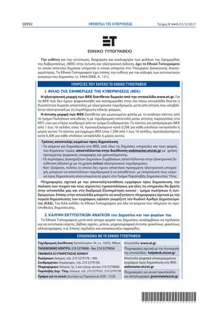 ΕΦΗΜΕΡΙ∆Α TΗΣ ΚΥΒΕΡΝΗΣΕΩΣ58992 Τεύχος Β’4445/15.12.2017
*02044451512170052*
Την ευθύνη για την εκτύπωση, διαχείριση και κυκλοφορία των φύλλων της Εφημερίδας
της Κυβερνήσεως, (ΦΕΚ) στην έντυπη και ηλεκτρονική έκδοση, έχει το Εθνικό Tυπογραφείο
το οποίο αποτελεί δημόσια υπηρεσία η οποία υπάγεται στο Υπουργείο Διοικητικής Ανασυ-
γκρότησης. Το Εθνικό Τυπογραφείο έχει επίσης την ευθύνη για την κάλυψη των εκτυπωτικών
αναγκών του Δημοσίου. (ν. 3469/2006, Α΄ 131).
ΥΠΗΡΕΣΙΕΣ ΠΟΥ ΠΑΡΕΧΕΙ ΤΟ ΕΘΝΙΚΟ ΤΥΠΟΓΡΑΦΕΙΟ
1. ΦΥΛΛΟ ΤΗΣ ΕΦΗΜΕΡΙΔΑΣ ΤΗΣ ΚΥΒΕΡΝΗΣΕΩΣ (ΦΕΚ)
Η ηλεκτρονική μορφή των ΦΕΚ διατίθεται δωρεάν από την ιστοσελίδα www.et.gr. Για
τα ΦΕΚ που δεν έχουν ψηφιοποιηθεί και καταχωρισθεί στην πιο πάνω ιστοσελίδα δίνεται η
δυνατότητα δωρεάν αποστολής με ηλεκτρονικό ταχυδρομείο, μετά από αίτηση που υποβάλ-
λεται ηλεκτρονικά με τη συμπλήρωση ειδικής φόρμας.
Η έντυπη μορφή των ΦΕΚ διατίθεται για μεμονωμένα φύλλα με το ανάλογο κόστος από
το τμήμα Πωλήσεων απευθείας ή με ταχυδρομική αποστολή μέσω αίτησης παραγγελίας στα
ΚΕΠ, ενώ για ετήσια συνδρομή από το τμήμα Συνδρομητών. Tο κόστος για ασπρόμαυρο ΦΕΚ
από 1 έως 16 σελίδες είναι 1€, προσαυξανόμενο κατά 0,20€ για κάθε επιπλέον οκτασέλιδο ή
μέρος αυτού. Το κόστος για έγχρωμο ΦΕΚ είναι 1,50€ από 1 έως 16 σελίδες, προσαυξανόμενο
κατά 0,30€ για κάθε επιπλέον οκτασέλιδο ή μέρος αυτού.
Τρόπος αποστολής κειμένων προς δημοσίευση
- Τα κείμενα για δημοσίευση στο ΦΕΚ, από όλες τις δημόσιες υπηρεσίες και τους φορείς
του δημόσιου τομέα, αποστέλλονται στην διεύθυνση webmaster.et@et.gr με χρήση
προηγμένης ψηφιακής υπογραφής και χρονοσήμανσης.
- Οι περιλήψεις Διακηρύξεων Δημοσίων Συμβάσεων, αποστέλλονται στην ηλεκτρονική δι-
εύθυνση dds@et.gr με τη χρήση απλού ηλεκτρονικού ταχυδρομείου.
- Κατ’ εξαίρεση, πολίτες οι οποίοι δεν έχουν αποκτήσει προηγμένη ηλεκτρονική υπογρα-
φή, μπορούν να αποστέλλουν ταχυδρομικά ή να καταθέτουν με εκπρόσωπό τους κείμε-
να προς δημοσίευση αποτυπωμένα σε χαρτί, στοΤμήμα Παραλαβής ΔημοσιευτέαςΎλης.
Πληροφορίες σχετικά με την αποστολή/κατάθεση εγγράφων προς δημοσίευση, την
πώληση των τευχών και τους ισχύοντες τιμοκαταλόγους για όλες τις υπηρεσίες θα βρείτε
στην ιστοσελίδα μας και στη διαδρομή Εξυπηρέτηση κοινού - τμήμα πωλήσεων ή συν-
δρομητών. Επίσης στην ιστοσελίδα μπορείτε να αναζητήσετε πληροφορίες σχετικά με την
πορεία δημοσίευσης των εγγράφων, εφόσον γνωρίζετε τον Κωδικό Αριθμό Δημοσιεύμα-
τος (ΚΑΔ). Τον ΚΑΔ εκδίδει το Εθνικό Tυπογραφείο για όλα τα κείμενα που πληρούν τις προ-
ϋποθέσεις δημοσίευσης.
2. ΚΑΛΥΨΗ ΕΚΤΥΠΩΤΙΚΩΝ ΑΝΑΓΚΩΝ του Δημοσίου και των φορέων του
Το Εθνικό Τυπογραφείο μετά από αίτημα φορέα του Δημοσίου αναλαμβάνει να σχεδιάσει
και να εκτυπώσει κάρτες, βιβλία, αφίσες, μπλοκ, μηχανογραφικά έντυπα, φακέλους, φακέλους
αλληλογραφίας, κ.ά. Επίσης σχεδιάζει και κατασκευάζει σφραγίδες.
EΠΙΚΟΙΝΩΝΙΑ ΜΕ ΤΟ ΕΘΝΙΚΟ ΤΥΠΟΓΡΑΦΕΙΟ
Ταχυδρομική Διεύθυνση: Καποδιστρίου 34, τ.κ. 10432, Αθήνα
ΤΗΛΕΦΩΝΙΚΟ ΚΕΝΤΡΟ: 210 5279000 - fax: 210 5279054
ΤΜΗΜΑΤΑ ΕΞΥΠΗΡΕΤΗΣΗΣ ΚΟΙΝΟΥ
Πωλήσεων: (Ισόγειο, τηλ. 210 5279178 - 180)
Συνδρομητών: (Ημιόροφος, τηλ. 210 5279136)
Πληροφοριών: (Ισόγειο, Γρ. 3 και τηλεφ. κέντρο 210 5279000)
Παραλαβής Δημ.Ύλης: (Ισόγειο, τηλ. 210 5279167, 210 5279139)
Ωράριο για το κοινό: Δευτέρα ως Παρασκευή: 8:00 - 13:30
Ιστοσελίδα: www.et.gr
Πληροφορίες σχετικά με την λειτουργία
της ιστοσελίδας: helpdesk.et@et.gr
Αποστολή ψηφιακά υπογεγραμμένων
εγγράφων προς δημοσίευση στο ΦΕΚ:
webmaster.et@et.gr
Πληροφορίες για γενικό πρωτόκολλο
και αλληλογραφία: grammateia@et.gr
 