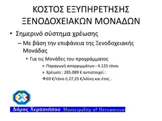 ΚΟΣΤΟΣ ΕΞΥΠΗΡΕΤΗΣΗΣ
ΞΕΝΟΔΟΧΕΙΑΚΩΝ ΜΟΝΑΔΩΝ
• Σημερινό σύστημα χρέωσης
– Με βάση την επιφάνεια της Ξενοδοχειακής
Μονάδας
• Για τις Μονάδες του προγράμματος
» Παραγωγή απορριμμάτων : 4.125 τόνοι
» Χρέωση : 285.089 € αντιστοιχεί :
69 €/τόνο ή 27,25 €/κλίνη και έτος .

 