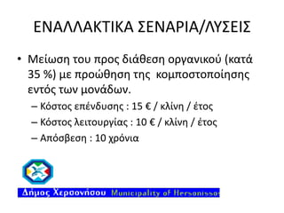 ΕΝΑΛΛΑΚΤΙΚΑ ΣΕΝΑΡΙΑ/ΛΥΣΕΙΣ
• Μείωση του προς διάθεση οργανικού (κατά
35 %) με προώθηση της κομποστοποίησης
εντός των μονάδων.
– Κόστος επένδυσης : 15 € / κλίνη / έτος
– Κόστος λειτουργίας : 10 € / κλίνη / έτος
– Απόσβεση : 10 χρόνια

 