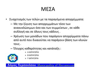 ΜΕΣΑ
• Συσχετισμός των τελών με τα παραγόμενα απορρίμματα:
– Με την ζύγιση των απορριμμάτων τόσο των
ανακυκλώσιμων όσο και των συμμείκτων , σε κάθε
συλλογή και σε όλους τους κάδους .
– Χρέωση των μονάδων που παράγουν απορρίμματα πάνω
από αυτό που δικαιούται να παράγουν βάση των κλινών
τους .
– Έλεγχος καθαρότητας και κατάταξη :
» Α ΚΑΤΗΓΟΡΙΑ
» Β ΚΑΤΗΓΟΡΙΑ
» Γ ΚΑΤΗΓΟΡΙΑ

 