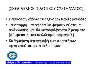 (ΣΧΕΔΙΑΣΜΟΣ ΠΙΛΟΤΙΚΟΥ ΣΥΣΤΗΜΑΤΟΣ)
• Παράδοση κάδων στις ξενοδοχειακές μονάδες
• Τα απορριμματοφόρα θα φέρουν σύστημα
ανάγνωσης και θα καταγράφονται 2 ρεύματα
(σύμμεικτα, ανακυκλώσιμα, οργανικά )
• Καθημερινή καταγραφή των ποσοτήτων
οργανικού και ανακυκλώσιμων

 