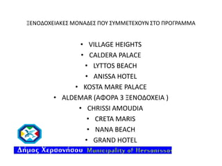 ΞΕΝΟΔΟΧΕΙΑΚΕΣ ΜΟΝΑΔΕΣ ΠΟΥ ΣΥΜΜΕΤΕΧΟΥΝ ΣΤΟ ΠΡΟΓΡΑΜΜΑ

• VILLAGE HEIGHTS
• CALDERA PALACE
• LYTTOS BEACH
• ANISSA HOTEL
• KOSTA MARE PALACE
• ALDEMAR (ΑΦΟΡΑ 3 ΞΕΝΟΔΟΧΕΙΑ )
• CHRISSI AMOUDIA
• CRETA MARIS
• NANA BEACH
• GRAND HOTEL

 